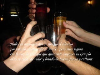 Hubo un momento que se rompió el silencio por una voz melancólica...suave...pero muy segura era la voz de Enrique que queriendo imponer su ejemplo alzó su copa "de vino" y brindó de buena forma y cultura:   