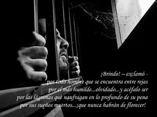¡Brindo! – exclamó - por todo hombre que se encuentra entre rejas por el más humilde...olvidado...y acéfalo ser por las lágrimas que naufragan en lo profundo de su pena por sus sueños muertos...¡que nunca habrán de florecer!   