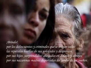 ¡Brindo! por los delincuentes y criminales que se tragan solos las repetidas huellas de sus soledades y desprecios por sus hijos ¡sorprendidos! ahogados en dolores y abrojos por sus nazarenas madres deportadas del jardín de los sueños.   