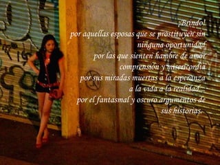 ¡Brindo! por aquellas esposas que se prostituyen sin ninguna oportunidad por las que sienten hambre de amor comprensión y misericordia por sus miradas muertas a la esperanza a la vida a la realidad... por el fantasmal y oscuro argumentos de sus historias.   