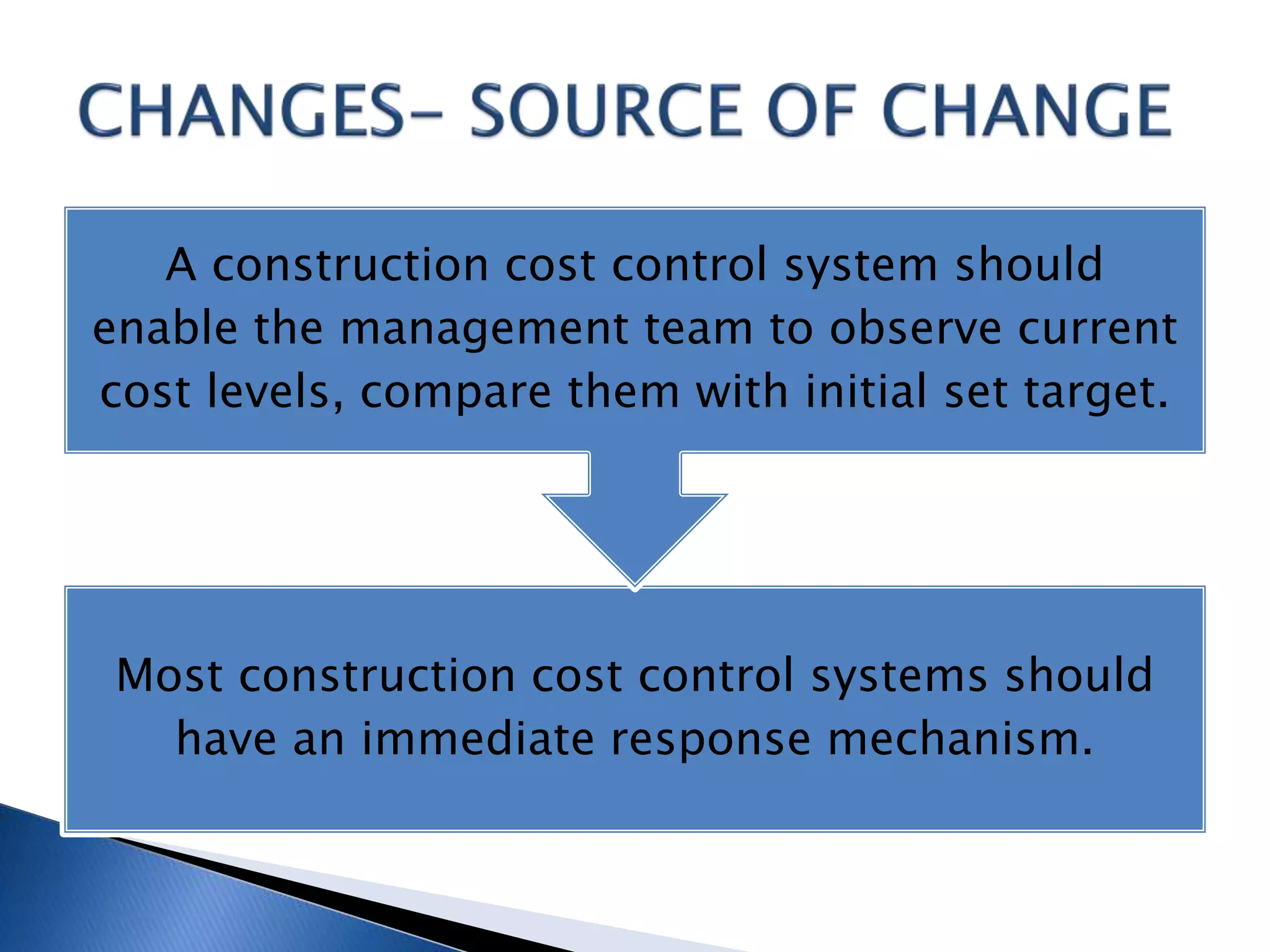 Most construction cost control systems should
have an immediate response mechanism.
A construction cost control system should
enable the management team to observe current
cost levels, compare them with initial set target.
 