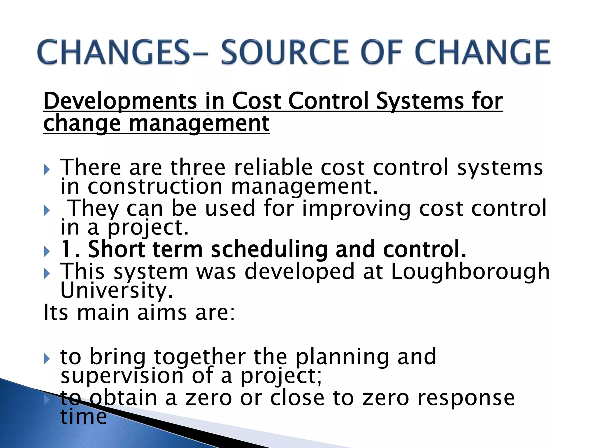 Developments in Cost Control Systems for
change management
 There are three reliable cost control systems
in construction management.
 They can be used for improving cost control
in a project.
 1. Short term scheduling and control.
 This system was developed at Loughborough
University.
Its main aims are:
 to bring together the planning and
supervision of a project;
 to obtain a zero or close to zero response
time
 