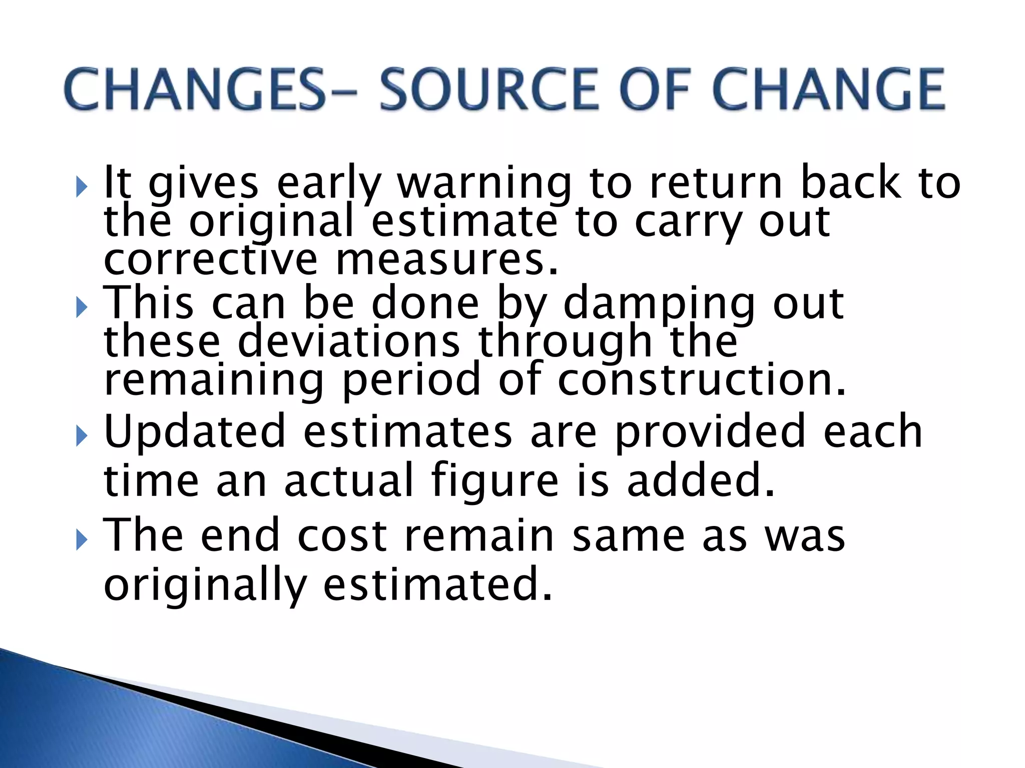  It gives early warning to return back to
the original estimate to carry out
corrective measures.
 This can be done by damping out
these deviations through the
remaining period of construction.
 Updated estimates are provided each
time an actual figure is added.
 The end cost remain same as was
originally estimated.
 