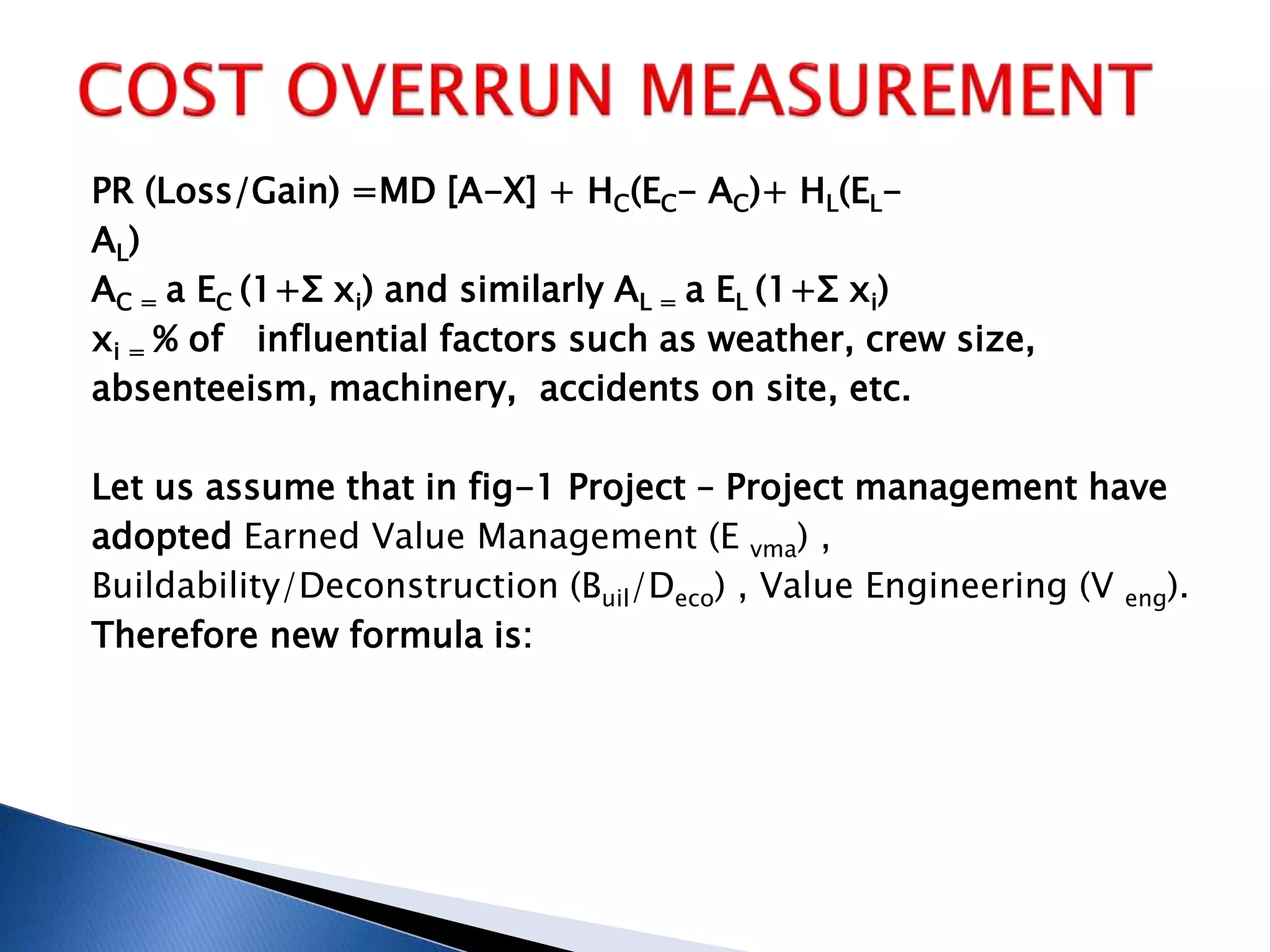 PR (Loss/Gain) =MD [A-X] + HC(EC- AC)+ HL(EL-
AL)
AC = a EC (1+Σ xi) and similarly AL = a EL (1+Σ xi)
xi = % of influential factors such as weather, crew size,
absenteeism, machinery, accidents on site, etc.
Let us assume that in fig-1 Project – Project management have
adopted Earned Value Management (E vma) ,
Buildability/Deconstruction (Buil/Deco) , Value Engineering (V eng).
Therefore new formula is:
 