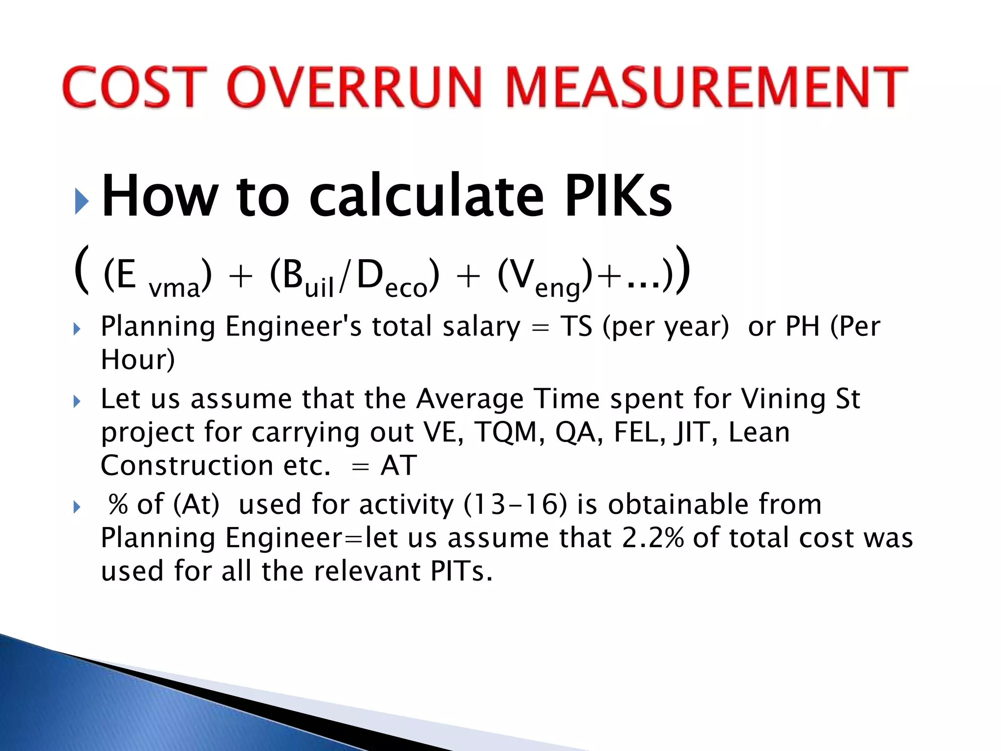  How to calculate PIKs
( (E vma) + (Buil/Deco) + (Veng)+...))
 Planning Engineer's total salary = TS (per year) or PH (Per
Hour)
 Let us assume that the Average Time spent for Vining St
project for carrying out VE, TQM, QA, FEL, JIT, Lean
Construction etc. = AT
 % of (At) used for activity (13-16) is obtainable from
Planning Engineer=let us assume that 2.2% of total cost was
used for all the relevant PITs.
 