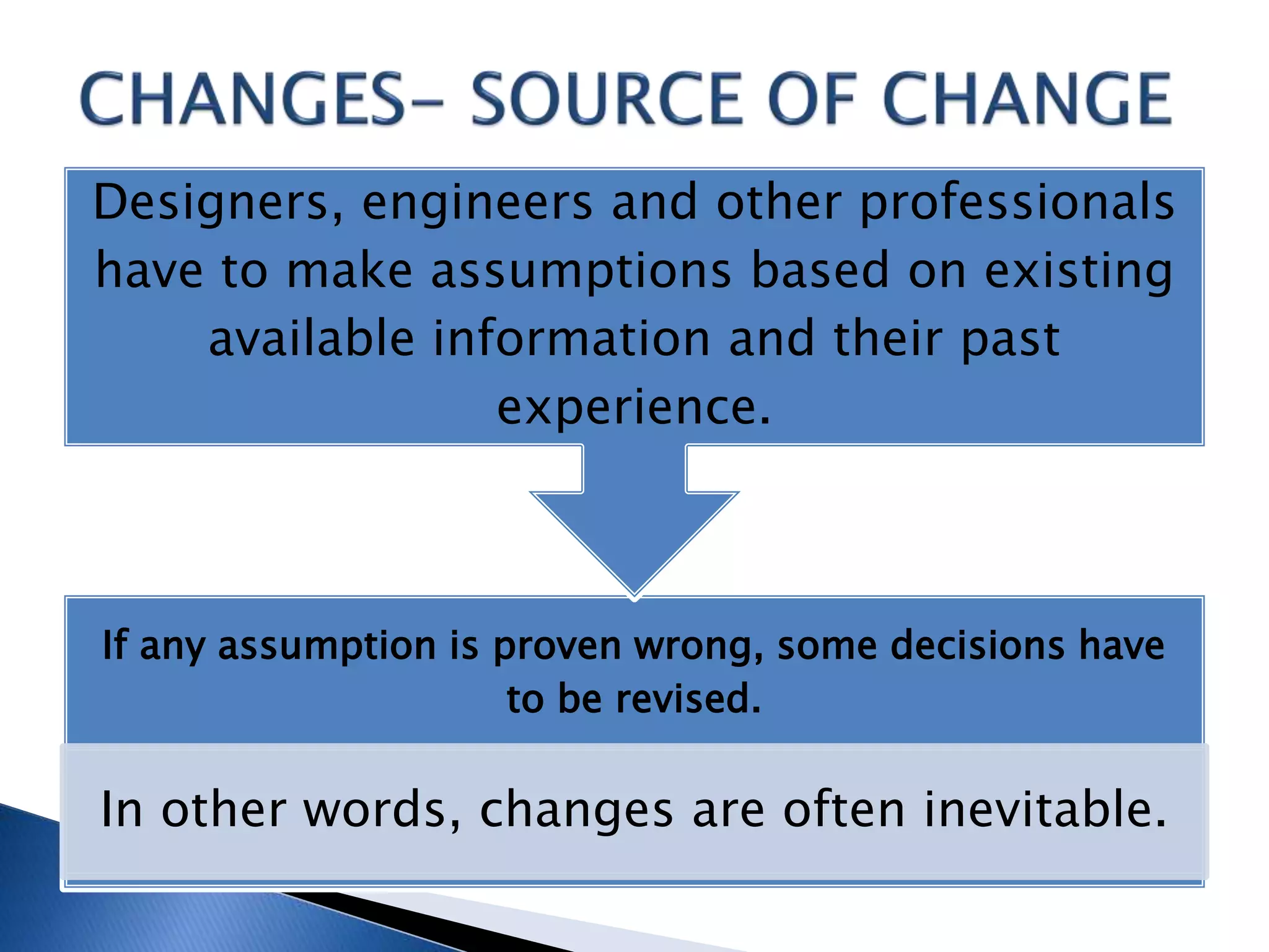 If any assumption is proven wrong, some decisions have
to be revised.
In other words, changes are often inevitable.
Designers, engineers and other professionals
have to make assumptions based on existing
available information and their past
experience.
 