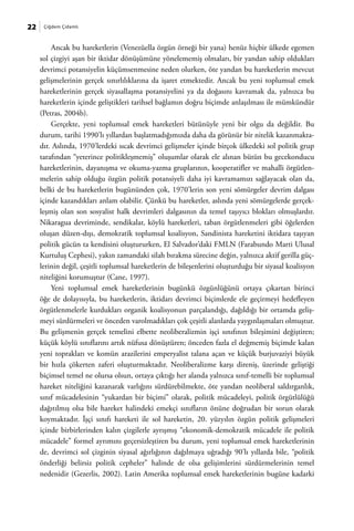 22    Çiğdem Çidamlı



         Ancak bu hareketlerin (Venezüella özgün örneği bir yana) henüz hiçbir ülkede egemen
     sol çizgiyi aşan bir iktidar dönüşümüne yönelememiş olmaları, bir yandan sahip oldukları
     devrimci potansiyelin küçümsenmesine neden olurken, öte yandan bu hareketlerin mevcut
     gelişmelerinin gerçek sınırlılıklarına da işaret etmektedir. Ancak bu yeni toplumsal emek
     hareketlerinin gerçek siyasallaşma potansiyelini ya da doğasını kavramak da, yalnızca bu
     hareketlerin içinde geliştikleri tarihsel bağlamın doğru biçimde anlaşılması ile mümkündür
     (Petras, 2004b).
         Gerçekte, yeni toplumsal emek hareketleri bütünüyle yeni bir olgu da değildir. Bu
     durum, tarihi 1990’lı yıllardan başlatmadığımızda daha da görünür bir nitelik kazanmakta-
     dır. Aslında, 1970’lerdeki sıcak devrimci gelişmeler içinde birçok ülkedeki sol politik grup
     tarafından “yeterince politikleşmemiş” oluşumlar olarak ele alınan bütün bu gecekonducu
     hareketlerinin, dayanışma ve okuma-yazma gruplarının, kooperatifler ve mahalli örgütlen-
     melerin sahip olduğu özgün politik potansiyeli daha iyi kavramamızı sağlayacak olan da,
     belki de bu hareketlerin bugününden çok, 1970’lerin son yeni sömürgeler devrim dalgası
     içinde kazandıkları anlam olabilir. Çünkü bu hareketler, aslında yeni sömürgelerde gerçek-
     leşmiş olan son sosyalist halk devrimleri dalgasının da temel taşıyıcı blokları olmuşlardır.
     Nikaragua devriminde, sendikalar, köylü hareketleri, taban örgütlenmeleri gibi öğelerden
     oluşan düzen-dışı, demokratik toplumsal koalisyon, Sandinista hareketini iktidara taşıyan
     politik gücün ta kendisini oluştururken, El Salvador’daki FMLN (Farabundo Marti Ulusal
     Kurtuluş Cephesi), yakın zamandaki silah bırakma sürecine değin, yalnızca aktif gerilla güç-
     lerinin değil, çeşitli toplumsal hareketlerin de bileşenlerini oluşturduğu bir siyasal koalisyon
     niteliğini korumuştur (Cane, 1997).
         Yeni toplumsal emek hareketlerinin bugünkü özgünlüğünü ortaya çıkartan birinci
     öğe de dolayısıyla, bu hareketlerin, iktidarı devrimci biçimlerde ele geçirmeyi hedefleyen
     örgütlenmelerle kurdukları organik koalisyonun parçalandığı, dağıldığı bir ortamda geliş-
     meyi sürdürmeleri ve önceden varolmadıkları çok çeşitli alanlarda yaygınlaşmaları olmuştur.
     Bu gelişmenin gerçek temelini elbette neoliberalizmin işçi sınıfının bileşimini değiştiren;
     küçük köylü sınıflarını artık nüfusa dönüştüren; önceden fazla el değmemiş biçimde kalan
     yeni toprakları ve komün arazilerini emperyalist talana açan ve küçük burjuvaziyi büyük
     bir hızla çökerten zaferi oluşturmaktadır. Neoliberalizme karşı direniş, üzerinde geliştiği
     biçimsel temel ne olursa olsun, ortaya çıktığı her alanda yalnızca sınıf-temelli bir toplumsal
     hareket niteliğini kazanarak varlığını sürdürebilmekte, öte yandan neoliberal saldırganlık,
     sınıf mücadelesinin “yukardan bir biçimi” olarak, politik mücadeleyi, politik örgütlülüğü
     dağıtılmış olsa bile hareket halindeki emekçi sınıfların önüne doğrudan bir sorun olarak
     koymaktadır. İşçi sınıfı hareketi ile sol hareketin, 20. yüzyılın özgün politik gelişmeleri
     içinde birbirlerinden kalın çizgilerle ayrışmış “ekonomik-demokratik mücadele ile politik
     mücadele” formel ayrımını geçersizleştiren bu durum, yeni toplumsal emek hareketlerinin
     de, devrimci sol çizginin siyasal ağırlığının dağılmaya uğradığı 90’lı yıllarda bile, “politik
     önderliği belirsiz politik cepheler” halinde de olsa gelişimlerini sürdürmelerinin temel
     nedenidir (Gezerlis, 2002). Latin Amerika toplumsal emek hareketlerinin bugüne kadarki
 