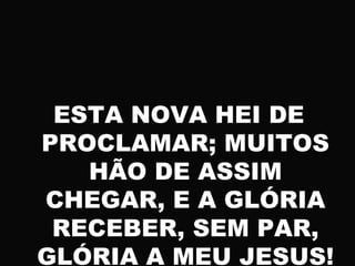ESTA NOVA HEI DE
PROCLAMAR; MUITOS
HÃO DE ASSIM
CHEGAR, E A GLÓRIA
RECEBER, SEM PAR,
GLÓRIA A MEU JESUS!
 