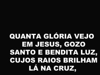 QUANTA GLÓRIA VEJO
EM JESUS, GOZO
SANTO E BENDITA LUZ,
CUJOS RAIOS BRILHAM
LÁ NA CRUZ,
 