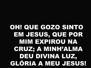 OH! QUE GOZO SINTO
EM JESUS, QUE POR
MIM EXPIROU NA
CRUZ; A MINH’ALMA
DEU DIVINA LUZ,
GLÓRIA A MEU JESUS!
 