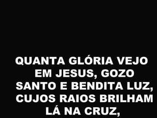 QUANTA GLÓRIA VEJO
EM JESUS, GOZO
SANTO E BENDITA LUZ,
CUJOS RAIOS BRILHAM
LÁ NA CRUZ,
 
