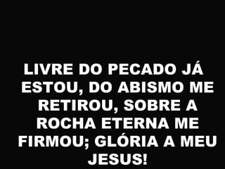 LIVRE DO PECADO JÁ
ESTOU, DO ABISMO ME
RETIROU, SOBRE A
ROCHA ETERNA ME
FIRMOU; GLÓRIA A MEU
JESUS!
 