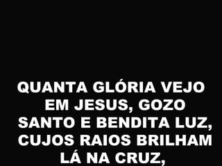 QUANTA GLÓRIA VEJO
EM JESUS, GOZO
SANTO E BENDITA LUZ,
CUJOS RAIOS BRILHAM
LÁ NA CRUZ,
 