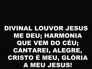DIVINAL LOUVOR JESUS
ME DEU; HARMONIA
QUE VEM DO CÉU;
CANTAREI, ALEGRE,
CRISTO É MEU, GLÓRIA
A MEU JESUS!
 