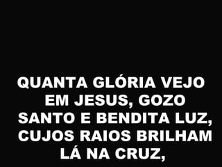 QUANTA GLÓRIA VEJO
EM JESUS, GOZO
SANTO E BENDITA LUZ,
CUJOS RAIOS BRILHAM
LÁ NA CRUZ,
 