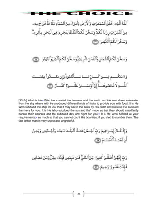 10
[32-34] Allah is He43
Who has created the heavens and the earth, and He sent down rain water
from the sky where with He produced different kinds of fruits to provide you with food. It is He
Who subdued the ship for you that it may sail in the seas by His order and likewise He subdued
the rivers for you. It is He Who subdued the sun and the' moon so that they should steadfastly
pursue their courses and He subdued day and night for you.44
It is He Who fulfilled all your
requirements;45
so much so that you cannot count His bounties, if you tried to number them. The
fact is that man is very unjust and ungrateful.
 