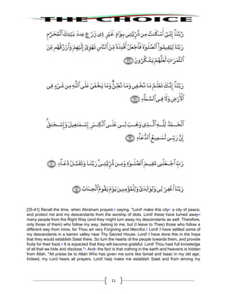 11
[35-41] Recall the time, when Abraham prayed,46
saying, "Lord! make this city47
a city of peace,
and protect me and my descendants from the worship of idols. Lord! these have turned away48
many people from the Right Way (and they might turn away my descendants as well. Therefore,
only those of them) who follow my way, belong to me, but (I leave to Thee) those who follow a
different way from mine, for Thou art very Forgiving and Merciful.49
Lord! I have settled some of
my descendants in a barren valley near Thy Sacred House. Lord! I have done this in the hope
that they would establish Salat there. So turn the hearts of the people towards them, and provide
fruits for their food.50
It is expected that they will become grateful. Lord! Thou hast full knowledge
of all that we hide and disclose."51
And52
the fact is that nothing in the earth and heavens is hidden
from Allah. "All praise be to Allah Who has given me sons like Ismail and Isaac in my old age.
Indeed, my Lord hears all prayers. Lord! help make me establish Salat and from among my
 