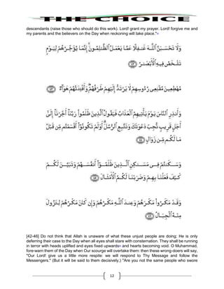 12
descendants (raise those who should do this work). Lord! grant my prayer. Lord! forgive me and
my parents and the believers on the Day when reckoning will take place."53
[42-46] Do not think that Allah is unaware of what these unjust people are doing; He is only
deferring their case to the Day when all eyes shall stare with consternation. They shall be running
in terror with heads uplifted and eyes fixed upwards54
and hearts becoming void. O Muhammad,
fore-warn them of the Day when Our scourge will overtake them: then these wrong-doers will say,
"Our Lord! give us a little more respite: we will respond to Thy Message and follow the
Messengers." (But it will be said to them decisively,) "Are you not the same people who swore
 