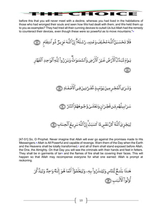 13
before this that you will never meet with a decline, whereas you had lived in the habitations of
those who had wronged their souls and seen how We had dealt with them; and We held them up
to you as examples? They had tried all their cunning devices to outwit Us but Allah had the remedy
to counteract their devices, even though these were so powerful as to move mountains."55
[47-51] So, O Prophet. Never imagine that Allah will ever go against the promises made to His
Messengers.56
Allah is All Powerful and capable of revenge. Warn them of the Day when the Earth
and the Heavens shall be totally transformed,57
and all of them shall stand exposed before Allah,
the One, the Almighty. On that Day you will see the criminals with their hands and feet in fetters.
They shall be in garments of tar58
and the flames of fire shall be covering their faces. This will
happen so that Allah may recompense everyone for what one earned: Allah is prompt at
reckoning.
 