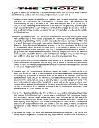 14
[52] This is a Message for mankind so that they may be warned by it and realize that in fact there
is but One God, and that men of understanding may learn a lesson from it.
1This is the purpose for which the Holy Prophet had been sent. He was entrusted with the mission
that he should bring mankind back from the ways of darkness (ways of wickedness) into the
Way of God by the help of the Light of the Qur'an. For everyone, who is not on the Way of
God, is, in fact, wandering about in the ways of the darkness (of ignorance), even though he
might consider himself to be very enlightened and full of knowledge. On the other hand, the
one who finds the Way of Allah, comes into the Light of Knowledge, even though he might be
an illiterate person.
As regards "by the help of their Lord", this implies that the most a missionary of Islam (even though
he be a Messenger of Allah) can do is to present the Right Way. It is not in his power to bring
anyone forcibly to the Way, for this can only happen by the help and permission of Allah. That
is why only that person whom Allah helps and permits gets guidance: otherwise even a perfect
Missionary like a Messenger fails to bring a person to the Way. As regards the Divine Law,
according to which Allah helps and permits a person to gain guidance, we learn from different
passages of the Qur'an that Allah gives help only to that person who himself has a desire to
get guidance: who frees himself from obduracy, obstinacy and prejudice: who is not a follower
of his lust, nor a slave of his desires: who is inclined to see with open eyes) and hear with open
cars and think with a clear mind, and is ready w accede to any reasonable thing.
2The word (Hamid) is more comprehensive than (Mahmud). A person will be entitled to be
Mahmud only when he is praised. But the Being Who is Hamid, is naturally and permanently
worthy of praise, whether anyone praises Him or not, because the element of praise is inherent
in Him and is inseparable from Him.
3Those who reject the Truth are the people whose interests arc entirely bound with the life of this
world, and who do not care at all for the interests of the life of the Hereafter: who are prepared
to undergo any punishment in the Next World for the sake of the interests, pleasures and
comforts of this world: who, on the other hand, cannot bear the sacrifice of even the smallest
pleasure in this world, nor are ready to bear any loss or encounter danger or trouble in this
world for the sake of the joys of the Next World. In short, such are the people who have coolly
considered and weighed the pleasures of this world against the joys of the Next World, and
decided in favor of this world: therefore, they readily sacrifice the interest. of the Next World
whenever there is a clash between the two.
4That is, "They do not want to follow the Way of Allah, but endeavor that Allah's Way should follow
their desires: it should adjust itself in such a way as to include all their conjectures, theories
and whims as its part and parcel, and exclude every creed that does not suit their way of life:
it should provide sanction for all their habits, customs and manners: it should not demand from
them anything which they do not like: in short, the Way of Allah should be their obedient slave
and turn in the direction their devilish lusts want it to turn: nay, it should neither criticize them
nor ask them to follow Allah's injunctions. This is their condition for accepting the Guidance of
Allah."
5This implies two things: First, Allah sent down His Message in the language of the people from
among whom a Prophet was raised so that they might not have any excuse left that they could
 