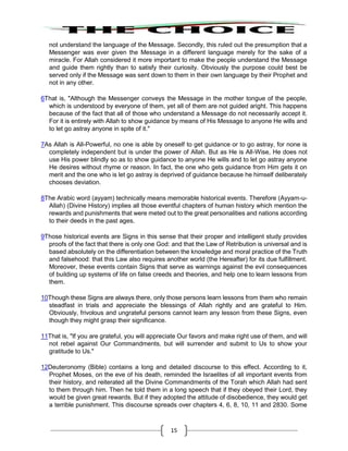 15
not understand the language of the Message. Secondly, this ruled out the presumption that a
Messenger was ever given the Message in a different language merely for the sake of a
miracle. For Allah considered it more important to make the people understand the Message
and guide them rightly than to satisfy their curiosity. Obviously the purpose could best be
served only if the Message was sent down to them in their own language by their Prophet and
not in any other.
6That is, "Although the Messenger conveys the Message in the mother tongue of the people,
which is understood by everyone of them, yet all of them are not guided aright. This happens
because of the fact that all of those who understand a Message do not necessarily accept it.
For it is entirely with Allah to show guidance by means of His Message to anyone He wills and
to let go astray anyone in spite of it."
7As Allah is All-Powerful, no one is able by oneself to get guidance or to go astray, for none is
completely independent but is under the power of Allah. But as He is All-Wise, He does not
use His power blindly so as to show guidance to anyone He wills and to let go astray anyone
He desires without rhyme or reason. In fact, the one who gets guidance from Him gets it on
merit and the one who is let go astray is deprived of guidance because he himself deliberately
chooses deviation.
8The Arabic word (ayyam) technically means memorable historical events. Therefore (Ayyam-u-
Allah) (Divine History) implies all those eventful chapters of human history which mention the
rewards and punishments that were meted out to the great personalities and nations according
to their deeds in the past ages.
9Those historical events are Signs in this sense that their proper and intelligent study provides
proofs of the fact that there is only one God: and that the Law of Retribution is universal and is
based absolutely on the differentiation between the knowledge and moral practice of the Truth
and falsehood: that this Law also requires another world (the Hereafter) for its due fulfillment.
Moreover, these events contain Signs that serve as warnings against the evil consequences
of building up systems of life on false creeds and theories, and help one to learn lessons from
them.
10Though these Signs are always there, only those persons learn lessons from them who remain
steadfast in trials and appreciate the blessings of Allah rightly and are grateful to Him.
Obviously, frivolous and ungrateful persons cannot learn any lesson from these Signs, even
though they might grasp their significance.
11That is, "If you are grateful, you will appreciate Our favors and make right use of them, and will
not rebel against Our Commandments, but will surrender and submit to Us to show your
gratitude to Us."
12Deuteronomy (Bible) contains a long and detailed discourse to this effect. According to it,
Prophet Moses, on the eve of his death, reminded the Israelites of all important events from
their history, and reiterated all the Divine Commandments of the Torah which Allah had sent
to them through him. Then he told them in a long speech that if they obeyed their Lord, they
would be given great rewards. But if they adopted the attitude of disobedience, they would get
a terrible punishment. This discourse spreads over chapters 4, 6, 8, 10, 11 and 2830. Some
 