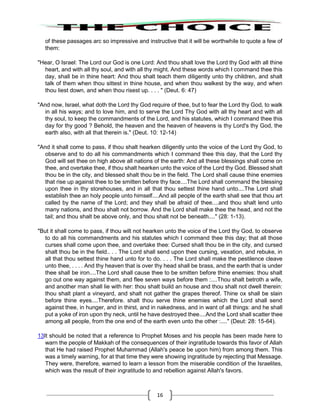 16
of these passages arc so impressive and instructive that it will be worthwhile to quote a few of
them:
"Hear, O Israel: The Lord our God is one Lord: And thou shalt love the Lord thy God with all thine
heart, and with all thy soul, and with all thy might. And these words which I command thee this
day, shall be in thine heart: And thou shalt teach them diligently unto thy children, and shalt
talk of them when thou sittest in thine house, and when thou walkest by the way, and when
thou liest down, and when thou risest up. . . . " (Deut. 6: 47)
"And now, Israel, what doth the Lord thy God require of thee, but to fear the Lord thy God, to walk
in all his ways; and to love him, and to serve the Lord Thy God with all thy heart and with all
thy soul, to keep the commandments of the Lord, and his statutes, which I command thee this
day for thy good ? Behold, the heaven and the heaven of heavens is thy Lord's thy God, the
earth also, with all that therein is." (Deut. 10: 12-14)
"And it shall come to pass, if thou shalt hearken diligently unto the voice of the Lord thy God, to
observe and to do all his commandments which I command thee this day, that the Lord thy
God will set thee on high above all nations of the earth: And all these blessings shall come on
thee, and overtake thee, if thou shalt hearken unto the voice of the Lord thy God. Blessed shalt
thou be in the city, and blessed shalt thou be in the field. The Lord shall cause thine enemies
that rise up against thee to be smitten before thy face....The Lord shall command the blessing
upon thee in thy storehouses, and in all that thou settest thine hand unto....The Lord shall
establish thee an holy people unto himself....And all people of the earth shall see that thou art
called by the name of the Lord; and they shall be afraid of thee....and thou shalt lend unto
many nations, and thou shalt not borrow. And the Lord shall make thee the head, and not the
tail; and thou shalt be above only, and thou shalt not be beneath...." (28: 1-13).
"But it shall come to pass, if thou wilt not hearken unto the voice of the Lord thy God, to observe
to do all his commandments and his statutes which I command thee this day; that all those
curses shall come upon thee, and overtake thee: Cursed shalt thou be in the city, and cursed
shalt thou be in the field.. . . The Lord shall send upon thee cursing, vexation, and rebuke, in
all that thou settest thine hand unto for to do. . . . The Lord shall make the pestilence cleave
unto thee, . . . . And thy heaven that is over thy head shall be brass, and the earth that is under
thee shall be iron....The Lord shall cause thee to be smitten before thine enemies: thou shalt
go out one way against them, and flee seven ways before them :....Thou shalt betroth a wife,
and another man shall lie with her: thou shalt build an house and thou shalt not dwell therein:
thou shalt plant a vineyard, and shalt not gather the grapes thereof. Thine ox shall be slain
before thine eyes....Therefore. shalt thou serve thine enemies which the Lord shall send
against thee, in hunger, and in thirst, and in nakedness, and in want of all things: and he shall
put a yoke of iron upon thy neck, until he have destroyed thee....And the Lord shall scatter thee
among all people, from the one end of the earth even unto the other :...." (Deut: 28: 15-64).
13It should be noted that a reference to Prophet Moses and his people has been made here to
warn the people of Makkah of the consequences of their ingratitude towards this favor of Allah
that He had raised Prophet Muhammad (Allah's peace be upon him) from among them. This
was a timely warning, for at that time they were showing ingratitude by rejecting that Message.
They were, therefore, warned to learn a lesson from the miserable condition of the Israelites,
which was the result of their ingratitude to and rebellion against Allah's favors.
 