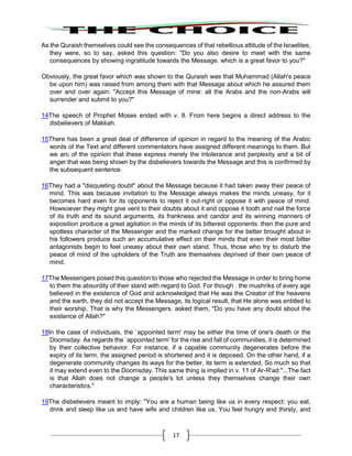 17
As the Quraish themselves could see the consequences of that rebellious attitude of the Israelites,
they were, so to say, asked this question: "Do you also desire to meet with the same
consequences by showing ingratitude towards the Message. which is a great favor to you?"
Obviously, the great favor which was shown to the Quraish was that Muhammad (Allah's peace
be upon him) was raised from among them with that Message about which he assured them
over and over again: "Accept this Message of mine: all the Arabs and the non-Arabs will
surrender and submit to you?"
14The speech of Prophet Moses ended with v. 8. From here begins a direct address to the
disbelievers of Makkah.
15There has been a great deal of difference of opinion in regard to the meaning of the Arabic
words of the Text and different commentators have assigned different meanings to them. But
we arc of the opinion that these express merely the intolerance and perplexity and a bit of
anger that was being shown by the disbelievers towards the Message and this is confirmed by
the subsequent sentence.
16They had a "disquieting doubt" about the Message because it had taken away their peace of
mind. This was because invitation to the Message always makes the minds uneasy, for it
becomes hard even for its opponents to reject it out-right or oppose it with peace of mind.
Howsoever they might give vent to their doubts about it and oppose it tooth and nail the force
of its truth and its sound arguments, its frankness and candor and its winning manners of
exposition produce a great agitation in the minds of its bitterest opponents: then the pure and
spotless character of the Messenger and the marked change for the better brought about in
his followers produce such an accumulative effect on their minds that even their most bitter
antagonists begin to feel uneasy about their own stand. Thus, those who try to disturb the
peace of mind of the upholders of the Truth are themselves deprived of their own peace of
mind.
17The Messengers posed this question to those who rejected the Message in order to bring home
to them the absurdity of their stand with regard to God. For though . the mushriks of every age
believed in the existence of God and acknowledged that He was the Creator of the heavens
and the earth, they did not accept the Message, its logical result, that He alone was entitled to
their worship. That is why the Messengers. asked them, "Do you have any doubt about the
existence of Allah?"
18In the case of individuals, the `appointed term' may be either the time of one's death or the
Doomsday. As regards the `appointed term' for the rise and fall of communities, it is determined
by their collective behavior. For instance, if a capable community degenerates before the
expiry of its term, the assigned period is shortened and it is deposed. On the other hand, if a
degenerate community changes its ways for the better, its term is extended, So much so that
it may extend even to the Doomsday. This same thing is implied in v. 11 of Ar-R'ad:"...The fact
is that Allah does not change a people's lot unless they themselves change their own
characteristics."
19The disbelievers meant to imply: "You are a human being like us in every respect: you eat,
drink and sleep like us and have wife and children like us. You feel hungry and thirsty, and
 