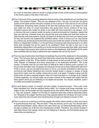 19
So much so that there shall not remain a single particle of their works worthy of being placed
in the Divine scale on that Day in their favor.
26This is the proof of the preceding statement that the works of the disbelievers arc worthless like
ashes. The question implies: "Why are you skeptical of this ? Do you not see that .the grand
system of the earth and the heavens is based on the survival of Truth and not on the survival
of falsehood. Everything bears witness to the fact that anything which is not based on truth
and reality but rests on unreal speculation and guess-work cannot continue W live long.
Therefore anyone who builds his works on the latter will most surely fail in his designs. For it
is obvious that such a person builds his works on sand and should not, therefore, expect that
they can last long. Likewise those who discard the truth and reality and build their works on
false theories and presumptions should not expect at all that they can have any lasting value
for they are bound to be scattered like worthless ashes. If this is obvious as it is, why should
you cherish any doubts about the fact that anyone who builds the system of his life on the basis
that he is independent of Allah or on the god-head of someone else (whereas there is no other
God) shall inevitably find all his works to be worthless? When the fact is that man is not
absolutely independent in this world nor is he the servant of anyone else than Allah, why should
you not expect that anyone who builds his works on this falsehood, shall find that all his works
were worthless like the heap of ashes that was scattered all over by the wind?"
27This is by way of admonition that follows immediately the proof of the statement in the preceding
verse. This removes also any doubt that might arise concerning that decisive statement. One
might question it like this: "If the creation is really based on the survival of truth, why is it that
every follower of falsehood and every wrong-doer is not destroyed forthwith?" This is the
answer: "O foolish man! Do you think that it is difficult for Allah to destroy such a person? Or,
do you think that Allah does not destroy him because he has some close relationship with Him?
If this is not so, and you yourself know that it is not so, you should understand it well that any
community that follows falsehood and commits wicked deeds is always in danger of being
removed to make room for a better community to work in its stead. If respite is given and the
threat does not take a practical shape it does not mean that there is no danger at all. Instead
of being neglectful, you should make use of every moment of this respite and realize that the
false system which you arc following is not stable and durable. You should, therefore, build it
on stable and durable foundations."
28The word (baruz) means `to emerge' and also implies `to become known'. That is why it has
been translated into "shall be exposed before Allah", for it implies both these meanings. As a
matter of fact, all the people are fully exposed all the time before Allah but they do not realize
it. They will, however, realize it on the Day of Judgment when they shall be presented before
the "Greatest of all Judges" that they were fully exposed before Him all along. So much so that
every deed they did and each and everything they thought and desired is known to Him.
29This is to serve as a warning to all those people who follow others blindly or obey and submit
to tyrants because they say, "We are weak." They are warned, as if to say "You should note it
well that those leaders, saints, officers and rulers whom you arc following blindly today, will not
be able to protect you at all from the chastisement of Allah. Therefore, you should consider it
well today where such people, whom you are following or obeying, are themselves going and
where they are leading you."
 