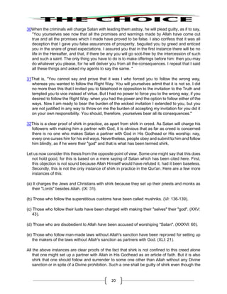 20
30When the criminals will charge Satan with leading them astray, he will plead guilty, as if to say,
"You yourselves see now that all the promises and warnings made by Allah have come out
true and all the promises which I made have proved to be false. I also confess that it was all
deception that I gave you false assurances of prosperity, beguiled you by greed and enticed
you in the snare of great expectations. I assured you that in the first instance there will be no
life in the Hereafter, and that, if there be any you will go scot-free by the intercession of such
and such a saint. The only thing you have to do is to make offerings before him: then you may
do whatever you please, for he will deliver you from all the consequences. I repeat that I said
all these things and asked my agents to say the same. "
31That is, "You cannot say and prove that it was I who forced you to follow the wrong way,
whereas you wanted to follow the Right Way. You will yourselves admit that it is not so. I did
no more than this that I invited you to falsehood in opposition to the invitation to the Truth and
tempted you to vice instead of virtue. But I had no power to force you to the wrong way, if you
desired to follow the Right Way. when you had the power and the option to follow either of the
ways. Now I am ready to bear the burden of the wicked invitation I extended to you, but you
are not justified in any way to throw on me the burden of accepting my invitation for you did it
on your own responsibility. You should, therefore, yourselves bear all its consequences."
32This is a clear proof of shirk in practice, as apart from shirk in creed. As Satan will charge his
followers with making him a partner with God, it is obvious that as far as creed is concerned
there is no one who makes Satan a partner with God in His Godhead or His worship: nay,
every one curses him for his evil ways. Nevertheless, people obey and submit to him and follow
him blindly, as if he were their "god" and that is what has been termed shirk.
Let us now consider this thesis from the opposite point of view. Some one might say that this does
not hold good, for this is based on a mere saying of Satan which has been cited here. First,
this objection is not sound because Allah Himself would have refuted it, had it been baseless.
Secondly, this is not the only instance of shirk in practice in the Qur'an. Here are a few more
instances of this:
(a) It charges the Jews and Christians with shirk because they set up their priests and monks as
their "Lords" besides Allah. (IX: 31).
(b) Those who follow the superstitious customs have been called mushriks. (VI: 136-139).
(c) Those who follow their lusts have been charged with making their "selves" their "god". (XXV:
43).
(d) Those who are disobedient to Allah have been accused of worshiping "Satan". (XXXVI: 60).
(e) Those who follow man-made laws without Allah's sanction have been reproved for setting up
the makers of the laws without Allah's sanction as partners with God. (XLI: 21).
All the above instances are clear proofs of the fact that shirk is not confined to this creed alone
that one might set up a partner with Allah in His Godhead as an article of faith. But it is also
shirk that one should follow and surrender to some one other than Allah without any Divine
sanction or in spite of a Divine prohibition. Such a one shall be guilty of shirk even though the
 