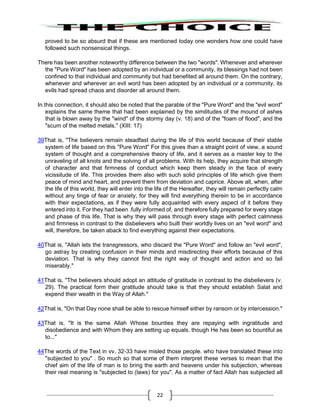 22
proved to be so absurd that if these are mentioned today one wonders how one could have
followed such nonsensical things.
There has been another noteworthy difference between the two "words". Whenever and wherever
the "Pure Word" has been adopted by an individual or a community, its blessings had not been
confined to that individual and community but had benefited all around them. On the contrary,
whenever and wherever an evil word has been adopted by an individual or a community, its
evils had spread chaos and disorder all around them.
In this connection, it should also be noted that the parable of the "Pure Word" and the "evil word"
explains the same theme that had been explained by the similitudes of the mound of ashes
that is blown away by the "wind" of the stormy day (v. 18) and of the "foam of flood", and the
"scum of the melted metals." (XIII: 17)
39That is, "The believers remain steadfast during the life of this world because of their stable
system of life based on this "Pure Word" For this gives than a straight point of view, a sound
system of thought and a comprehensive theory of life, and it serves as a master key to the
unraveling of all knots and the solving of all problems. With its help, they acquire that strength
of character and that firmness of conduct which keep them steady in the face of every
vicissitude of life. This provides them also with such solid principles of life which give them
peace of mind and heart, and prevent them from deviation and caprice. Above all, when, after
the life of this world, they will enter into the life of the Hereafter, they will remain perfectly calm
without any tinge of fear or anxiety, for they will find everything therein to be in accordance
with their expectations, as if they were fully acquainted with every aspect of it before they
entered into it. For they had been .fully informed of, and therefore fully prepared for every stage
and phase of this life. That is why they will pass through every stage with perfect calmness
and firmness in contrast to the disbelievers who built their worldly lives on an "evil word" and
will, therefore, be taken aback to find everything against their expectations.
40That is, "Allah lets the transgressors, who discard the "Pure Word" and follow an "evil word",
go astray by creating confusion in their minds and misdirecting their efforts because of this
deviation. That is why they cannot find the right way of thought and action and so fail
miserably."
41That is, "The believers should adopt an attitude of gratitude in contrast to the disbelievers (v.
29). The practical form their gratitude should take is that they should establish Salat and
expend their wealth in the Way of Allah."
42That is, "On that Day none shall be able to rescue himself either by ransom or by intercession."
43That is, "It is the same Allah Whose bounties they are repaying with ingratitude and
disobedience and with Whom they are setting up equals. though He has been so bountiful as
to..."
44The words of the Text in vv. 32-33 have misled those people. who have translated these into
"subjected to you" . So much so that some of them interpret these verses to mean that the
chief aim of the life of man is to bring the earth and heavens under his subjection, whereas
their real meaning is "subjected to (laws) for you". As a matter of fact Allah has subjected all
 
