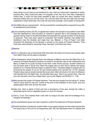 23
these things to such laws as are beneficial for man. Had not a ship been subjected to certain
physical laws, there could have been no navigation at all: had not a river been subjected to
certain laws, it could not have been possible to take out canals from them; likewise if the
heavenly bodies (the sun and the moon, etc.) and the earth and day and night had not been
subjected to certain fixed laws, life could not have been possible, not to speak of civilized life!
45"He fulfilled all your requirements" : He has provided for everything that is required for your life,
its development and evolution.
46In the preceding verses (32-35), an appeal was made to the Quraish to be grateful to that Allah
Who has bestowed so many bounties on mankind in general. But in this passage the same
appeal is being made on the plea that Allah had bestowed His special bounties on the Quraish
in particular. They have been asked to remember that Prophet Abraham had settled their
forefathers near the Ka'abah and made their city, Makkah, a "City of Peace" and Allah
showered His blessings on the Quraish in answer to the prayer of Prophet Abraham. They
have been admonished to remember those "bounties" and mend their ways.
47Makkah.
48This is a figurative way of saying that idols have been the means of turning many people away
from Allah's Way into the ways of deviation.
49This forbearance shown towards those who followed a different way from the Right Way is an
instance of Prophet Abraham's leniency to mankind. He left their case to the Forgiveness and
Mercy of Allah for he could not bear to see them under Divine scourge. Another instance of
this has been cited in Surah Hud. When the angels were on their way to destroy the wicked
people of Lot, Prophet Abraham began to plead for them: "Abraham began to dispute with Us
concerning the people of Lot for he was tender-hearted and merciful."(XI: 74-75) Likewise
Prophet Jesus was so tender-hearted that even when Allah will show to him that his followers
had deviated from the Right Way, he will plead their case: "Now if you punish them, they are
your own servants, and if you forgive them, you are All- Mighty and All-Wise" (v: 118).
50Allah granted this prayer of Prophet Abraham. That was why people from the whole of ' Arabia
used to come there for Haj and `Umrah at the time of the revelation of this Surah, and now
people gather there from all over the world.
Besides this, there is plenty of food and fruit in all-seasons of the year, though the valley is
absolutely barren and no vegetation grows in it even for animals.
51That is, "Lord: Thou hearest what I utter with my tongue and also hast full knowledge of my
thoughts and feelings."
52This parenthetical clause has been inserted to confirm the statement of Prophet Abraham.
53Prophet Abraham included his mushrik father in his prayer because he had made promise that
the would pray to his Lord for his forgiveness (XIX: 48). But afterwards when he realized that
 