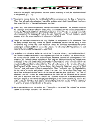 24
he should not pray for his forgiveness because he was an enemy of Allah, he absolved himself
of that promise. (IX: 114).
54This graphic picture depicts the horrible plight of the wrongdoers on the Day of Reckoning.
When they will realize the situation, they will be so taken aback that they will have their looks
fixed straight in front of them without seeing anything.
55That is, "You have seen that the former people who violated the Divine Law, and who opposed
the Message, devised very effective and cunning schemes to avert the consequences of their
iniquity, but Allah defeated them with His single counter-device. You did not give up your crafty
schemes against the Message of Truth in the vain hope that your "strong" measures would
succeed where the schemes of your predecessors had failed.
56Though this has been addressed to the Holy Prophet, it is really meant for his opponents. They
are being warned that they should not delude themselves because of the delay in their
punishment. they should note it well that Allah fulfilled the promises He made to the former
Messengers and defeated them opponents. Likewise He will surely fulfill the promises He had
made to Muhammad (Allah's peace be upon him).
57It is obvious from this verse and some hints in the Qur'an that on the occasion of Resurrection,
the Earth and the Heavens will not be totally destroyed but at the blowing of the "First Trumpet",
the existing physical system shall be disarranged. After this, between the blowing of the "First"
and the "Last Trumpet" (Allah alone knows how long this interval will last), the present form
and aspect of the earth and the heavens shall be transformed and a new physical system with
new physical laws will come into existence. That will be the world of the Hereafter. When the
"Last Trumpet" will be blown, all human beings from Adam to those born before the "First
Trumpet", shall be brought to life and appear before Allah. The Qur'an calls this (Hashr) which
literally means "to muster and gather together". It appears from the wording of the Qur'an and
some clear statements in the Traditions that this will take place on this Earth. The "Seat of
Judgment" and the "Scales" will be established on the Earth and the decisions will be passed
here. This is also clear from the Qur'an and the Traditions that the life in the Hereafter will not
merely be a spiritual life but the very physical and spiritual life which we are living now on this
earth; and every individual shall receive his reward or punishment exactly in that "personality"
in which he or she is living in the life of this world.
58Some commentators and translators are of the opinion that stands for "sulphur" or "molten
copper" but actually it stands for "tar" and the like.
 