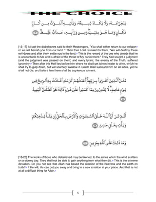 6
[13-17] At last the disbelievers said to their Messengers, "You shall either return to our religion22
or we will banish you from our land. " Then their Lord revealed to them, "We will destroy these
evil-doers and after them settle you in the land.23
This is the reward of the one who dreads that he
is accountable to Me and is afraid of the threat of My punishment." They had sought a judgment
(and the judgment was passed on them) and every tyrant, the enemy of the Truth, suffered
ignominy.24
Then after this Hell lies before him where he shall get tainted water to drink, which he
shall try to gulp down, but will scarcely swallow it. Death shall surround him on all sides, yet he
shall not die; and before him there shall be a grievous torment.
[18-20] The works of those who disbelieved may be likened, to the ashes which the wind scatters
on a stormy day. They shall not be able to gain anything from what they did.25
This is the extreme
deviation. Do you not see that Allah has based the creation of the heavens and the earth on
truth?26
If He will, He can put you away and bring in a new creation in your place. And that is not
at all a difficult thing for Allah.27
 