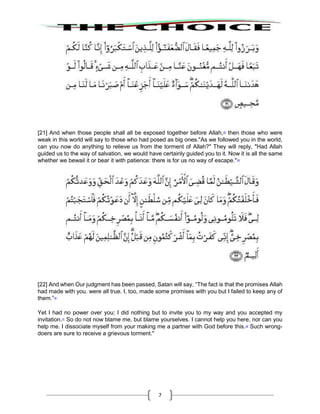 7
[21] And when those people shall all be exposed together before Allah,28
then those who were
weak in this world will say to those who had posed as big ones."As we followed you in the world,
can you now do anything to relieve us from the torment of Allah?" They will reply, "Had Allah
guided us to the way of salvation, we would have certainly guided you to it. Now it is all the same
whether we bewail it or bear it with patience: there is for us no way of escape."29
[22] And when Our judgment has been passed, Satan will say, “The fact is that the promises Allah
had made with you. were all true. I, too, made some promises with you but I failed to keep any of
them.”30
Yet I had no power over you; I did nothing but to invite you to my way and you accepted my
invitation.31
So do not now blame me, but blame yourselves. I cannot help you here, nor can you
help me. I dissociate myself from your making me a partner with God before this.32
Such wrong-
doers are sure to receive a grievous torment."
 