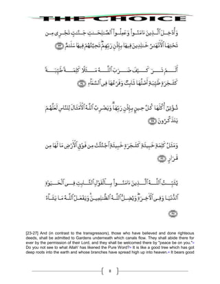 8
[23-27] And (in contrast to the transgressors), those who have believed and done righteous
deeds, shall be admitted to Gardens underneath which canals flow. They shall abide there for
ever by the permission of their Lord, and they shall be welcomed there by "peace be on you."33
Do you not see to what Allah' has likened the Pure Word?34
It is like a good tree which has got
deep roots into the earth and whose branches have spread high up into heaven.35
It bears good
 