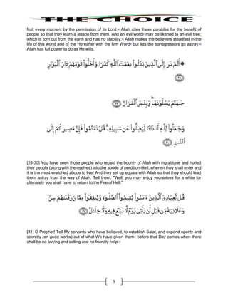 9
fruit every moment by the permission of its Lord.36
Allah cites these parables for the benefit of
people so that they learn a lesson from them. And an evil word37
may be likened to an evil tree;
which is torn out from the earth and has no stability.38
Allah makes the believers steadfast in the
life of this world and of the Hereafter with the firm Word39
but lets the transgressors go astray.40
Allah has full power to do as He wills.
[28-30] You have seen those people who repaid the bounty of Allah with ingratitude and hurled
their people (along with themselves) into the abode of perdition-Hell, wherein they shall enter and
it is the most wretched abode to live! And they set up equals with Allah so that they should lead
them astray from the way of Allah. Tell them, "Well, you may enjoy yourselves for a while for
ultimately you shall have to return to the Fire of Hell."
[31] O Prophet! Tell My servants who have believed, to establish Salat, and expend openly and
secretly (on good works) out of what We have given them41
before that Day comes when there
shall be no buying and selling and no friendly help.42
 