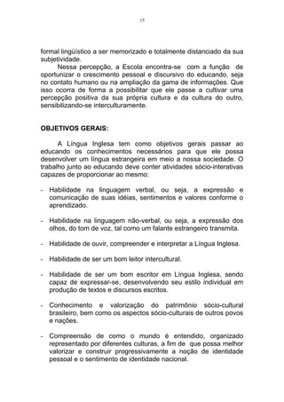 15




formal lingüístico a ser memorizado e totalmente distanciado da sua
subjetividade.
      Nessa percepção, a Escola encontra-se com a função de
oportunizar o crescimento pessoal e discursivo do educando, seja
no contato humano ou na ampliação da gama de informações. Que
isso ocorra de forma a possibilitar que ele passe a cultivar uma
percepção positiva da sua própria cultura e da cultura do outro,
sensibilizando-se interculturamente.


OBJETIVOS GERAIS:

      A Língua Inglesa tem como objetivos gerais passar ao
educando os conhecimentos necessários para que ele possa
desenvolver um língua estrangeira em meio a nossa sociedade. O
trabalho junto ao educando deve conter atividades sócio-interativas
capazes de proporcionar ao mesmo:

- Habilidade na linguagem verbal, ou seja, a expressão e
  comunicação de suas idéias, sentimentos e valores conforme o
  aprendizado.

- Habilidade na linguagem não-verbal, ou seja, a expressão dos
  olhos, do tom de voz, tal como um falante estrangeiro transmita.

- Habilidade de ouvir, compreender e interpretar a Língua Inglesa.

- Habilidade de ser um bom leitor intercultural.

- Habilidade de ser um bom escritor em Língua Inglesa, sendo
  capaz de expressar-se, desenvolvendo seu estilo individual em
  produção de textos e discursos escritos.

- Conhecimento e valorização do patrimônio sócio-cultural
  brasileiro, bem como os aspectos sócio-culturais de outros povos
  e nações.

- Compreensão de como o mundo é entendido, organizado
  representado por diferentes culturas, a fim de que possa melhor
  valorizar e construir progressivamente a noção de identidade
  pessoal e o sentimento de identidade nacional.
 