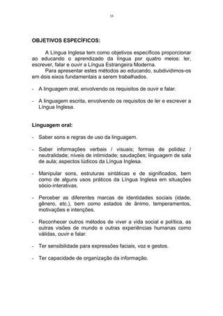 16




OBJETIVOS ESPECÍFICOS:

     A Língua Inglesa tem como objetivos específicos proporcionar
ao educando o aprendizado da língua por quatro meios: ler,
escrever, falar e ouvir a Língua Estrangeira Moderna.
     Para apresentar estes métodos ao educando, subdividimos-os
em dois eixos fundamentais a serem trabalhados.

- A linguagem oral, envolvendo os requisitos de ouvir e falar.

- A linguagem escrita, envolvendo os requisitos de ler e escrever a
  Língua Inglesa.


Linguagem oral:

- Saber sons e regras de uso da linguagem.

- Saber informações verbais / visuais; formas de polidez /
  neutralidade; níveis de intimidade; saudações; linguagem de sala
  de aula; aspectos lúdicos da Língua Inglesa.

- Manipular sons, estruturas sintáticas e de significados, bem
  como de alguns usos práticos da Língua Inglesa em situações
  sócio-interativas.

- Perceber as diferentes marcas de identidades sociais (idade,
  gênero, etc.), bem como estados de ânimo, temperamentos,
  motivações e intenções.

- Reconhecer outros métodos de viver a vida social e política, as
  outras visões de mundo e outras experiências humanas como
  válidas, ouvir e falar.

- Ter sensibilidade para expressões faciais, voz e gestos.

- Ter capacidade de organização da informação.
 