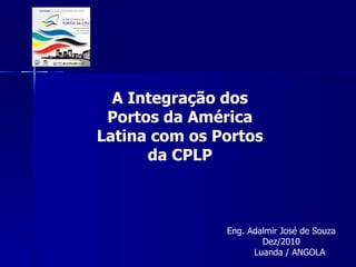 A Integração dos Portos da América Latina com os Portos da CPLP Eng. Adalmir José de Souza Dez/2010 Luanda / ANGOLA 