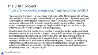The SHIFT project
(https://www.nordicenergy.org/flagship/project-shift/)
• Transforming transport is a key energy challenge in the Nordic region to achieve
the ambitious climate targets set by the Nordic governments. By developing and
applying tools that integrate fuel options, modal shifts, business models and
consumer behaviour into scenario modelling and in-depth analysis covering
urban passenger transport, long-haul freight and city logistics the Shift project
informs smarter Nordic transport and energy policy.
• Besides strengthening Nordic energy systems modelling and providing updated
scenario analysis for the Nordic transport sector, Shift examines linkages between
technological and organisational innovations that can decarbonise the road
transport system. In addition Shift assesses drivers, barriers and effects of
transport modal shifts and analyses effective design of transport related policy
instruments. Shift includes assessments on the Nordic level as well as policy
relevant local Nordic case studies highlighting opportunities and challenges for
the transition of the transport sector.
 