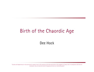 Birth of the Chaordic Age

                                                            Dee Hock




“Success will depend less on rote and more on reason; less on the authority of the few and more on the judgment of many; less on compulsion and more on
                                       motivation; less on external control of people and more on internal discipline”
 