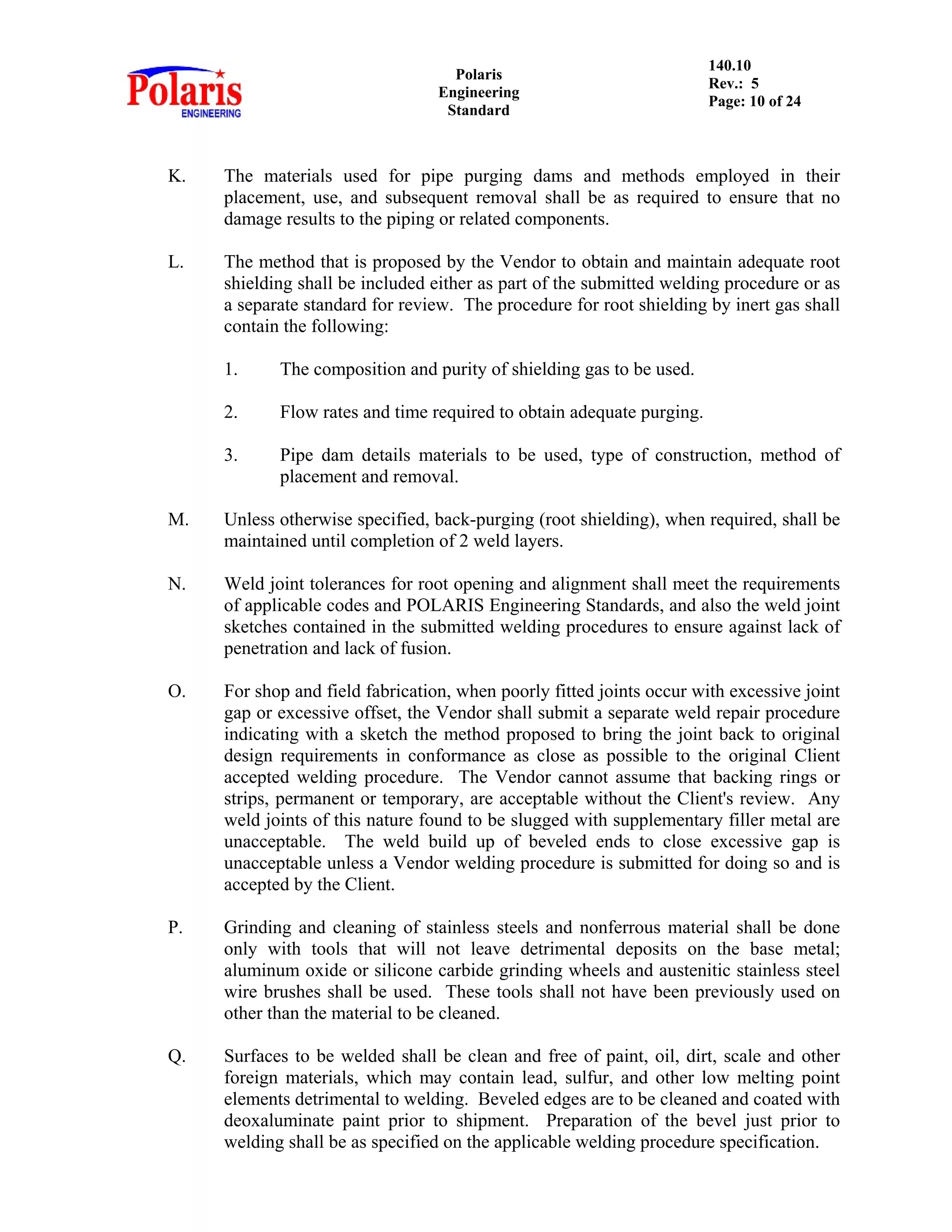 Polaris
Engineering
Standard
140.10
Rev.: 5
Page: 10 of 24
K. The materials used for pipe purging dams and methods employed in their
placement, use, and subsequent removal shall be as required to ensure that no
damage results to the piping or related components.
L. The method that is proposed by the Vendor to obtain and maintain adequate root
shielding shall be included either as part of the submitted welding procedure or as
a separate standard for review. The procedure for root shielding by inert gas shall
contain the following:
1. The composition and purity of shielding gas to be used.
2. Flow rates and time required to obtain adequate purging.
3. Pipe dam details materials to be used, type of construction, method of
placement and removal.
M. Unless otherwise specified, back-purging (root shielding), when required, shall be
maintained until completion of 2 weld layers.
N. Weld joint tolerances for root opening and alignment shall meet the requirements
of applicable codes and POLARIS Engineering Standards, and also the weld joint
sketches contained in the submitted welding procedures to ensure against lack of
penetration and lack of fusion.
O. For shop and field fabrication, when poorly fitted joints occur with excessive joint
gap or excessive offset, the Vendor shall submit a separate weld repair procedure
indicating with a sketch the method proposed to bring the joint back to original
design requirements in conformance as close as possible to the original Client
accepted welding procedure. The Vendor cannot assume that backing rings or
strips, permanent or temporary, are acceptable without the Client's review. Any
weld joints of this nature found to be slugged with supplementary filler metal are
unacceptable. The weld build up of beveled ends to close excessive gap is
unacceptable unless a Vendor welding procedure is submitted for doing so and is
accepted by the Client.
P. Grinding and cleaning of stainless steels and nonferrous material shall be done
only with tools that will not leave detrimental deposits on the base metal;
aluminum oxide or silicone carbide grinding wheels and austenitic stainless steel
wire brushes shall be used. These tools shall not have been previously used on
other than the material to be cleaned.
Q. Surfaces to be welded shall be clean and free of paint, oil, dirt, scale and other
foreign materials, which may contain lead, sulfur, and other low melting point
elements detrimental to welding. Beveled edges are to be cleaned and coated with
deoxaluminate paint prior to shipment. Preparation of the bevel just prior to
welding shall be as specified on the applicable welding procedure specification.
 