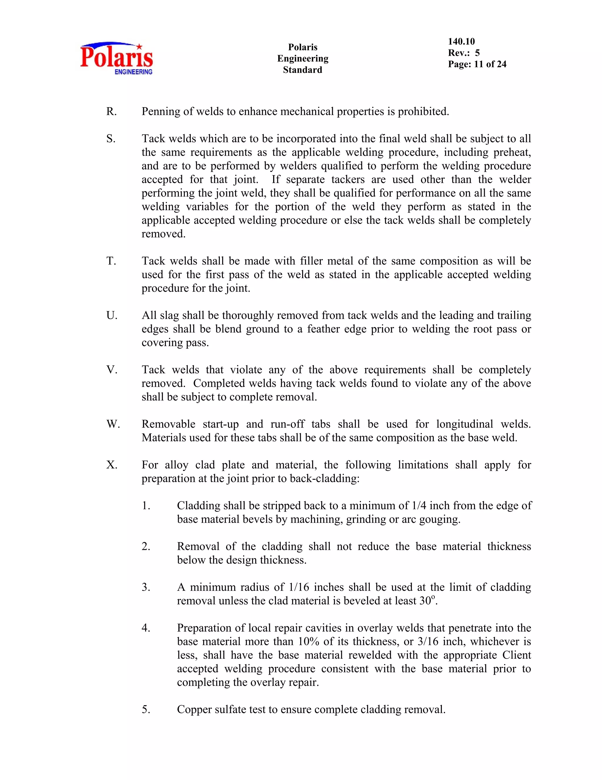 Polaris
Engineering
Standard
140.10
Rev.: 5
Page: 11 of 24
R. Penning of welds to enhance mechanical properties is prohibited.
S. Tack welds which are to be incorporated into the final weld shall be subject to all
the same requirements as the applicable welding procedure, including preheat,
and are to be performed by welders qualified to perform the welding procedure
accepted for that joint. If separate tackers are used other than the welder
performing the joint weld, they shall be qualified for performance on all the same
welding variables for the portion of the weld they perform as stated in the
applicable accepted welding procedure or else the tack welds shall be completely
removed.
T. Tack welds shall be made with filler metal of the same composition as will be
used for the first pass of the weld as stated in the applicable accepted welding
procedure for the joint.
U. All slag shall be thoroughly removed from tack welds and the leading and trailing
edges shall be blend ground to a feather edge prior to welding the root pass or
covering pass.
V. Tack welds that violate any of the above requirements shall be completely
removed. Completed welds having tack welds found to violate any of the above
shall be subject to complete removal.
W. Removable start-up and run-off tabs shall be used for longitudinal welds.
Materials used for these tabs shall be of the same composition as the base weld.
X. For alloy clad plate and material, the following limitations shall apply for
preparation at the joint prior to back-cladding:
1. Cladding shall be stripped back to a minimum of 1/4 inch from the edge of
base material bevels by machining, grinding or arc gouging.
2. Removal of the cladding shall not reduce the base material thickness
below the design thickness.
3. A minimum radius of 1/16 inches shall be used at the limit of cladding
removal unless the clad material is beveled at least 30o
.
4. Preparation of local repair cavities in overlay welds that penetrate into the
base material more than 10% of its thickness, or 3/16 inch, whichever is
less, shall have the base material rewelded with the appropriate Client
accepted welding procedure consistent with the base material prior to
completing the overlay repair.
5. Copper sulfate test to ensure complete cladding removal.
 