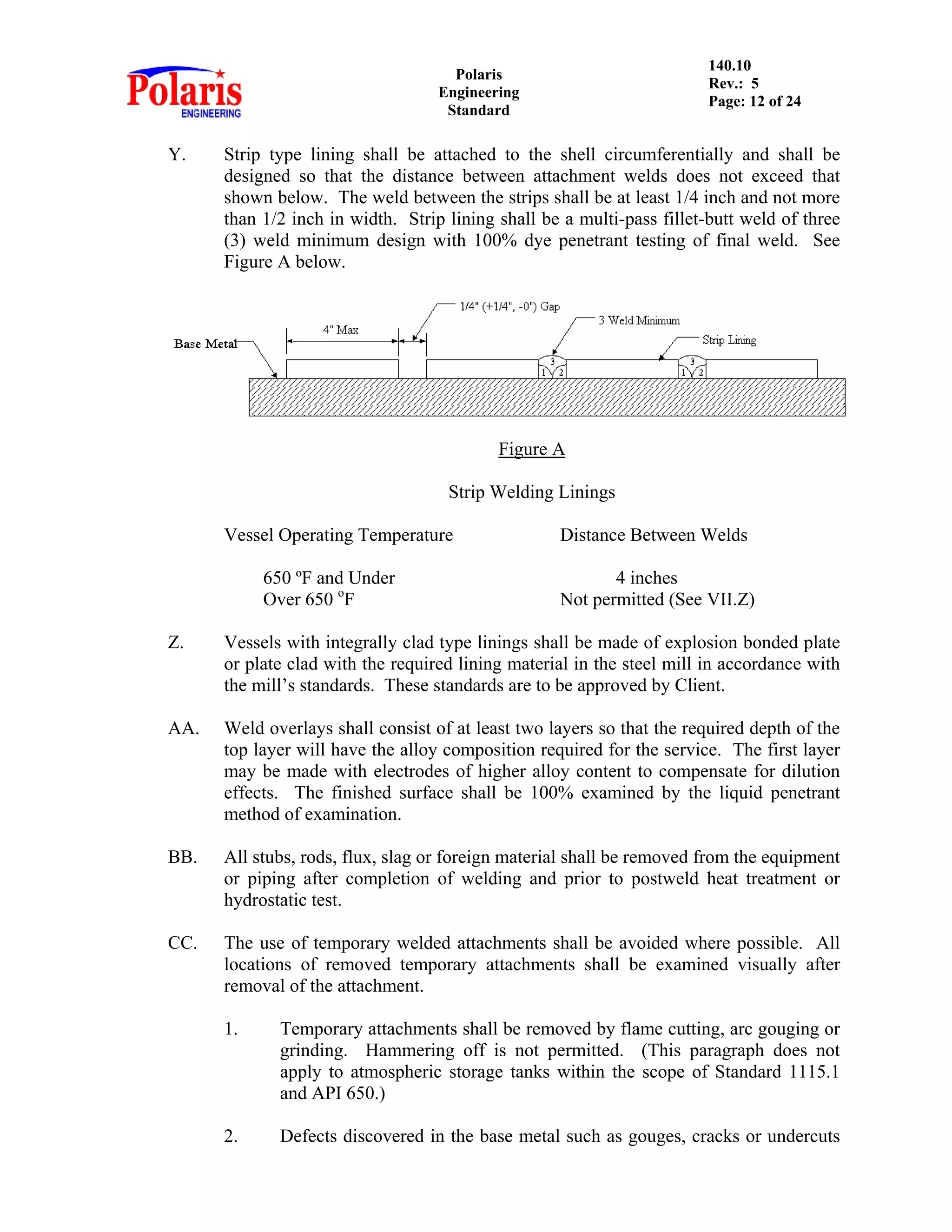 Polaris
Engineering
Standard
140.10
Rev.: 5
Page: 12 of 24
Y. Strip type lining shall be attached to the shell circumferentially and shall be
designed so that the distance between attachment welds does not exceed that
shown below. The weld between the strips shall be at least 1/4 inch and not more
than 1/2 inch in width. Strip lining shall be a multi-pass fillet-butt weld of three
(3) weld minimum design with 100% dye penetrant testing of final weld. See
Figure A below.
Figure A
Strip Welding Linings
Vessel Operating Temperature Distance Between Welds
650 ºF and Under 4 inches
Over 650 o
F Not permitted (See VII.Z)
Z. Vessels with integrally clad type linings shall be made of explosion bonded plate
or plate clad with the required lining material in the steel mill in accordance with
the mill’s standards. These standards are to be approved by Client.
AA. Weld overlays shall consist of at least two layers so that the required depth of the
top layer will have the alloy composition required for the service. The first layer
may be made with electrodes of higher alloy content to compensate for dilution
effects. The finished surface shall be 100% examined by the liquid penetrant
method of examination.
BB. All stubs, rods, flux, slag or foreign material shall be removed from the equipment
or piping after completion of welding and prior to postweld heat treatment or
hydrostatic test.
CC. The use of temporary welded attachments shall be avoided where possible. All
locations of removed temporary attachments shall be examined visually after
removal of the attachment.
1. Temporary attachments shall be removed by flame cutting, arc gouging or
grinding. Hammering off is not permitted. (This paragraph does not
apply to atmospheric storage tanks within the scope of Standard 1115.1
and API 650.)
2. Defects discovered in the base metal such as gouges, cracks or undercuts
 