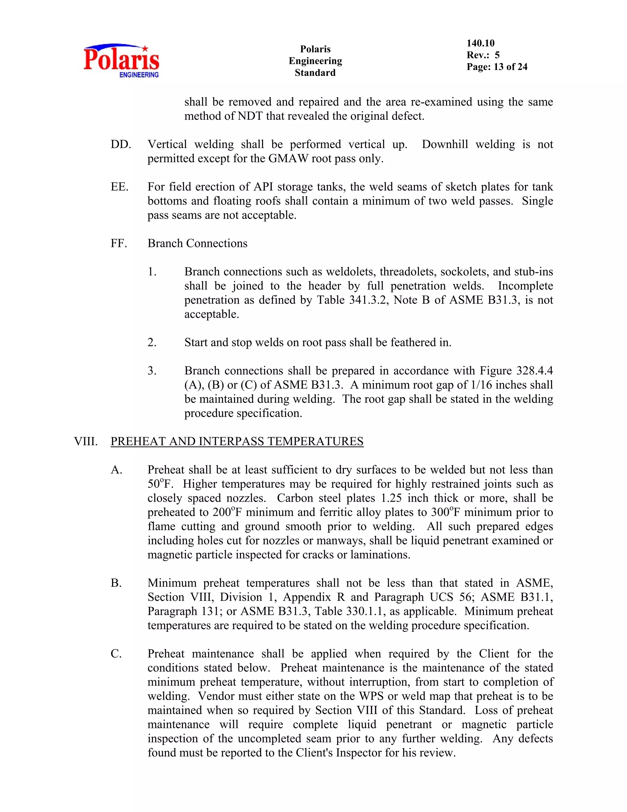 Polaris
Engineering
Standard
140.10
Rev.: 5
Page: 13 of 24
shall be removed and repaired and the area re-examined using the same
method of NDT that revealed the original defect.
DD. Vertical welding shall be performed vertical up. Downhill welding is not
permitted except for the GMAW root pass only.
EE. For field erection of API storage tanks, the weld seams of sketch plates for tank
bottoms and floating roofs shall contain a minimum of two weld passes. Single
pass seams are not acceptable.
FF. Branch Connections
1. Branch connections such as weldolets, threadolets, sockolets, and stub-ins
shall be joined to the header by full penetration welds. Incomplete
penetration as defined by Table 341.3.2, Note B of ASME B31.3, is not
acceptable.
2. Start and stop welds on root pass shall be feathered in.
3. Branch connections shall be prepared in accordance with Figure 328.4.4
(A), (B) or (C) of ASME B31.3. A minimum root gap of 1/16 inches shall
be maintained during welding. The root gap shall be stated in the welding
procedure specification.
VIII. PREHEAT AND INTERPASS TEMPERATURES
A. Preheat shall be at least sufficient to dry surfaces to be welded but not less than
50o
F. Higher temperatures may be required for highly restrained joints such as
closely spaced nozzles. Carbon steel plates 1.25 inch thick or more, shall be
preheated to 200o
F minimum and ferritic alloy plates to 300o
F minimum prior to
flame cutting and ground smooth prior to welding. All such prepared edges
including holes cut for nozzles or manways, shall be liquid penetrant examined or
magnetic particle inspected for cracks or laminations.
B. Minimum preheat temperatures shall not be less than that stated in ASME,
Section VIII, Division 1, Appendix R and Paragraph UCS 56; ASME B31.1,
Paragraph 131; or ASME B31.3, Table 330.1.1, as applicable. Minimum preheat
temperatures are required to be stated on the welding procedure specification.
C. Preheat maintenance shall be applied when required by the Client for the
conditions stated below. Preheat maintenance is the maintenance of the stated
minimum preheat temperature, without interruption, from start to completion of
welding. Vendor must either state on the WPS or weld map that preheat is to be
maintained when so required by Section VIII of this Standard. Loss of preheat
maintenance will require complete liquid penetrant or magnetic particle
inspection of the uncompleted seam prior to any further welding. Any defects
found must be reported to the Client's Inspector for his review.
 