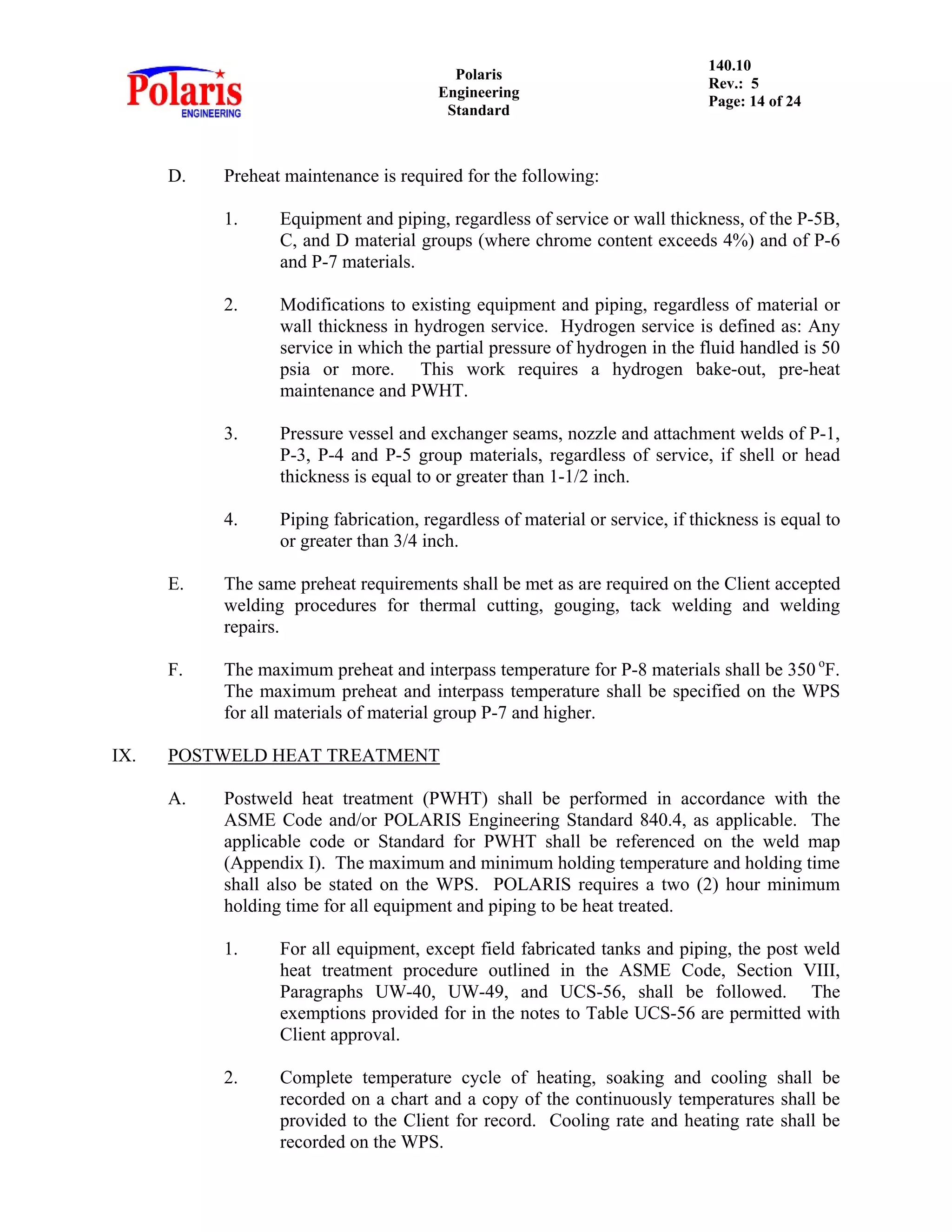 Polaris
Engineering
Standard
140.10
Rev.: 5
Page: 14 of 24
D. Preheat maintenance is required for the following:
1. Equipment and piping, regardless of service or wall thickness, of the P-5B,
C, and D material groups (where chrome content exceeds 4%) and of P-6
and P-7 materials.
2. Modifications to existing equipment and piping, regardless of material or
wall thickness in hydrogen service. Hydrogen service is defined as: Any
service in which the partial pressure of hydrogen in the fluid handled is 50
psia or more. This work requires a hydrogen bake-out, pre-heat
maintenance and PWHT.
3. Pressure vessel and exchanger seams, nozzle and attachment welds of P-1,
P-3, P-4 and P-5 group materials, regardless of service, if shell or head
thickness is equal to or greater than 1-1/2 inch.
4. Piping fabrication, regardless of material or service, if thickness is equal to
or greater than 3/4 inch.
E. The same preheat requirements shall be met as are required on the Client accepted
welding procedures for thermal cutting, gouging, tack welding and welding
repairs.
F. The maximum preheat and interpass temperature for P-8 materials shall be 350 o
F.
The maximum preheat and interpass temperature shall be specified on the WPS
for all materials of material group P-7 and higher.
IX. POSTWELD HEAT TREATMENT
A. Postweld heat treatment (PWHT) shall be performed in accordance with the
ASME Code and/or POLARIS Engineering Standard 840.4, as applicable. The
applicable code or Standard for PWHT shall be referenced on the weld map
(Appendix I). The maximum and minimum holding temperature and holding time
shall also be stated on the WPS. POLARIS requires a two (2) hour minimum
holding time for all equipment and piping to be heat treated.
1. For all equipment, except field fabricated tanks and piping, the post weld
heat treatment procedure outlined in the ASME Code, Section VIII,
Paragraphs UW-40, UW-49, and UCS-56, shall be followed. The
exemptions provided for in the notes to Table UCS-56 are permitted with
Client approval.
2. Complete temperature cycle of heating, soaking and cooling shall be
recorded on a chart and a copy of the continuously temperatures shall be
provided to the Client for record. Cooling rate and heating rate shall be
recorded on the WPS.
 
