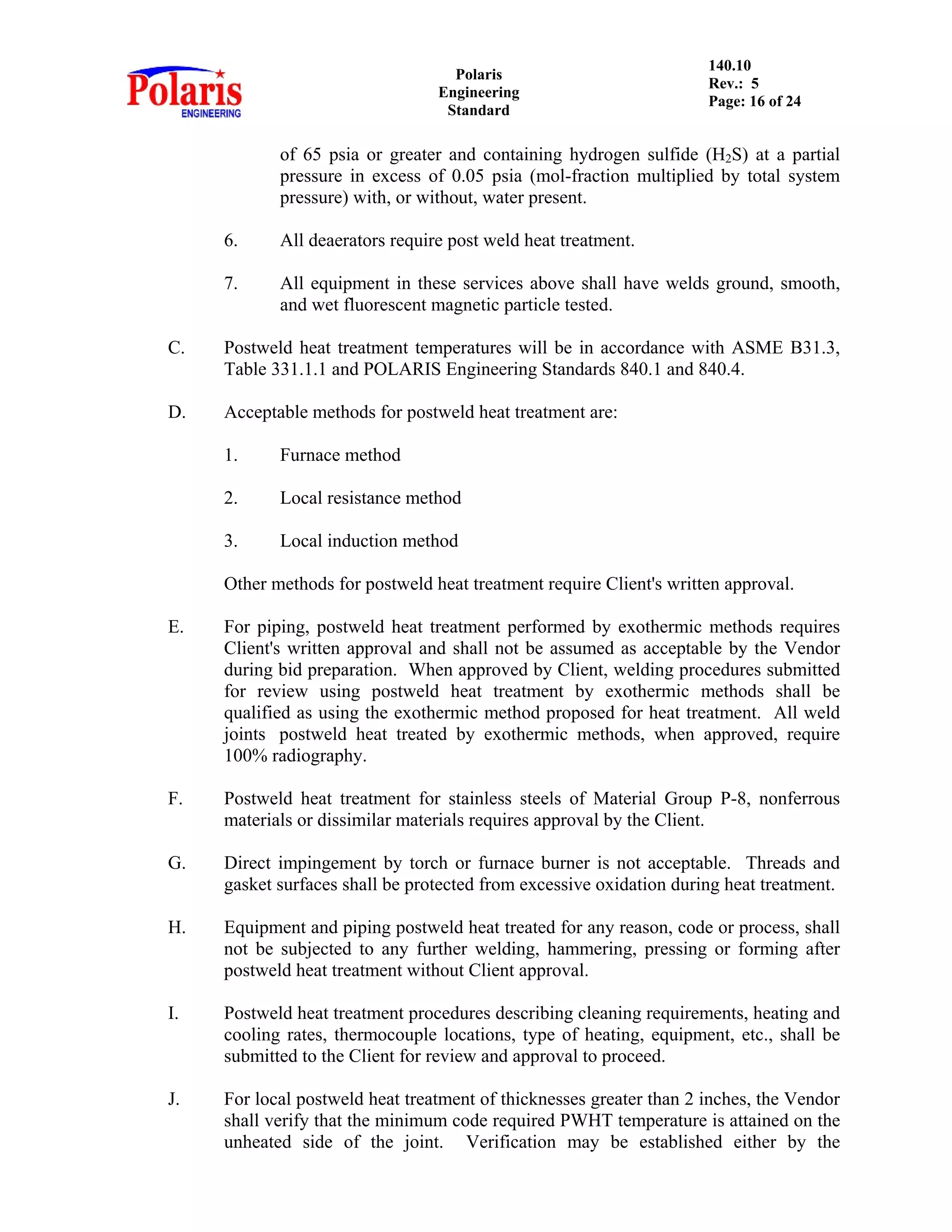 Polaris
Engineering
Standard
140.10
Rev.: 5
Page: 16 of 24
of 65 psia or greater and containing hydrogen sulfide (H2S) at a partial
pressure in excess of 0.05 psia (mol-fraction multiplied by total system
pressure) with, or without, water present.
6. All deaerators require post weld heat treatment.
7. All equipment in these services above shall have welds ground, smooth,
and wet fluorescent magnetic particle tested.
C. Postweld heat treatment temperatures will be in accordance with ASME B31.3,
Table 331.1.1 and POLARIS Engineering Standards 840.1 and 840.4.
D. Acceptable methods for postweld heat treatment are:
1. Furnace method
2. Local resistance method
3. Local induction method
Other methods for postweld heat treatment require Client's written approval.
E. For piping, postweld heat treatment performed by exothermic methods requires
Client's written approval and shall not be assumed as acceptable by the Vendor
during bid preparation. When approved by Client, welding procedures submitted
for review using postweld heat treatment by exothermic methods shall be
qualified as using the exothermic method proposed for heat treatment. All weld
joints postweld heat treated by exothermic methods, when approved, require
100% radiography.
F. Postweld heat treatment for stainless steels of Material Group P-8, nonferrous
materials or dissimilar materials requires approval by the Client.
G. Direct impingement by torch or furnace burner is not acceptable. Threads and
gasket surfaces shall be protected from excessive oxidation during heat treatment.
H. Equipment and piping postweld heat treated for any reason, code or process, shall
not be subjected to any further welding, hammering, pressing or forming after
postweld heat treatment without Client approval.
I. Postweld heat treatment procedures describing cleaning requirements, heating and
cooling rates, thermocouple locations, type of heating, equipment, etc., shall be
submitted to the Client for review and approval to proceed.
J. For local postweld heat treatment of thicknesses greater than 2 inches, the Vendor
shall verify that the minimum code required PWHT temperature is attained on the
unheated side of the joint. Verification may be established either by the
 