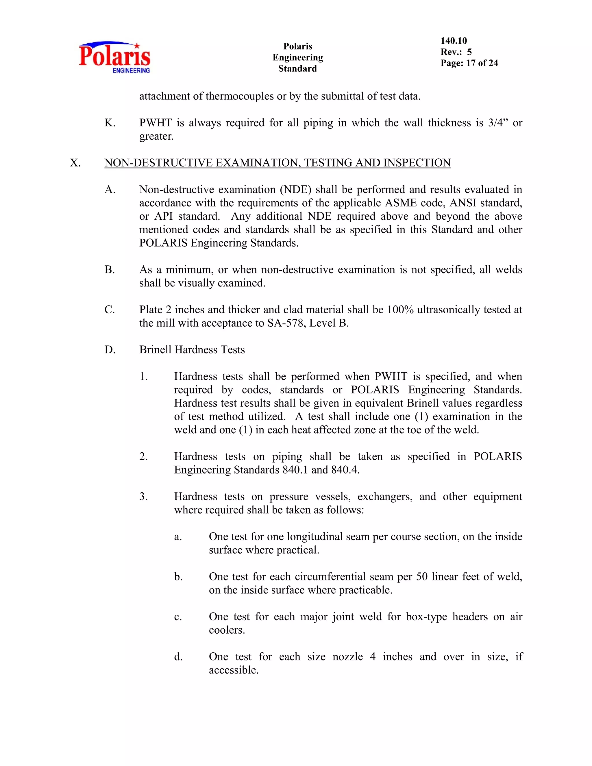Polaris
Engineering
Standard
140.10
Rev.: 5
Page: 17 of 24
attachment of thermocouples or by the submittal of test data.
K. PWHT is always required for all piping in which the wall thickness is 3/4” or
greater.
X. NON-DESTRUCTIVE EXAMINATION, TESTING AND INSPECTION
A. Non-destructive examination (NDE) shall be performed and results evaluated in
accordance with the requirements of the applicable ASME code, ANSI standard,
or API standard. Any additional NDE required above and beyond the above
mentioned codes and standards shall be as specified in this Standard and other
POLARIS Engineering Standards.
B. As a minimum, or when non-destructive examination is not specified, all welds
shall be visually examined.
C. Plate 2 inches and thicker and clad material shall be 100% ultrasonically tested at
the mill with acceptance to SA-578, Level B.
D. Brinell Hardness Tests
1. Hardness tests shall be performed when PWHT is specified, and when
required by codes, standards or POLARIS Engineering Standards.
Hardness test results shall be given in equivalent Brinell values regardless
of test method utilized. A test shall include one (1) examination in the
weld and one (1) in each heat affected zone at the toe of the weld.
2. Hardness tests on piping shall be taken as specified in POLARIS
Engineering Standards 840.1 and 840.4.
3. Hardness tests on pressure vessels, exchangers, and other equipment
where required shall be taken as follows:
a. One test for one longitudinal seam per course section, on the inside
surface where practical.
b. One test for each circumferential seam per 50 linear feet of weld,
on the inside surface where practicable.
c. One test for each major joint weld for box-type headers on air
coolers.
d. One test for each size nozzle 4 inches and over in size, if
accessible.
 
