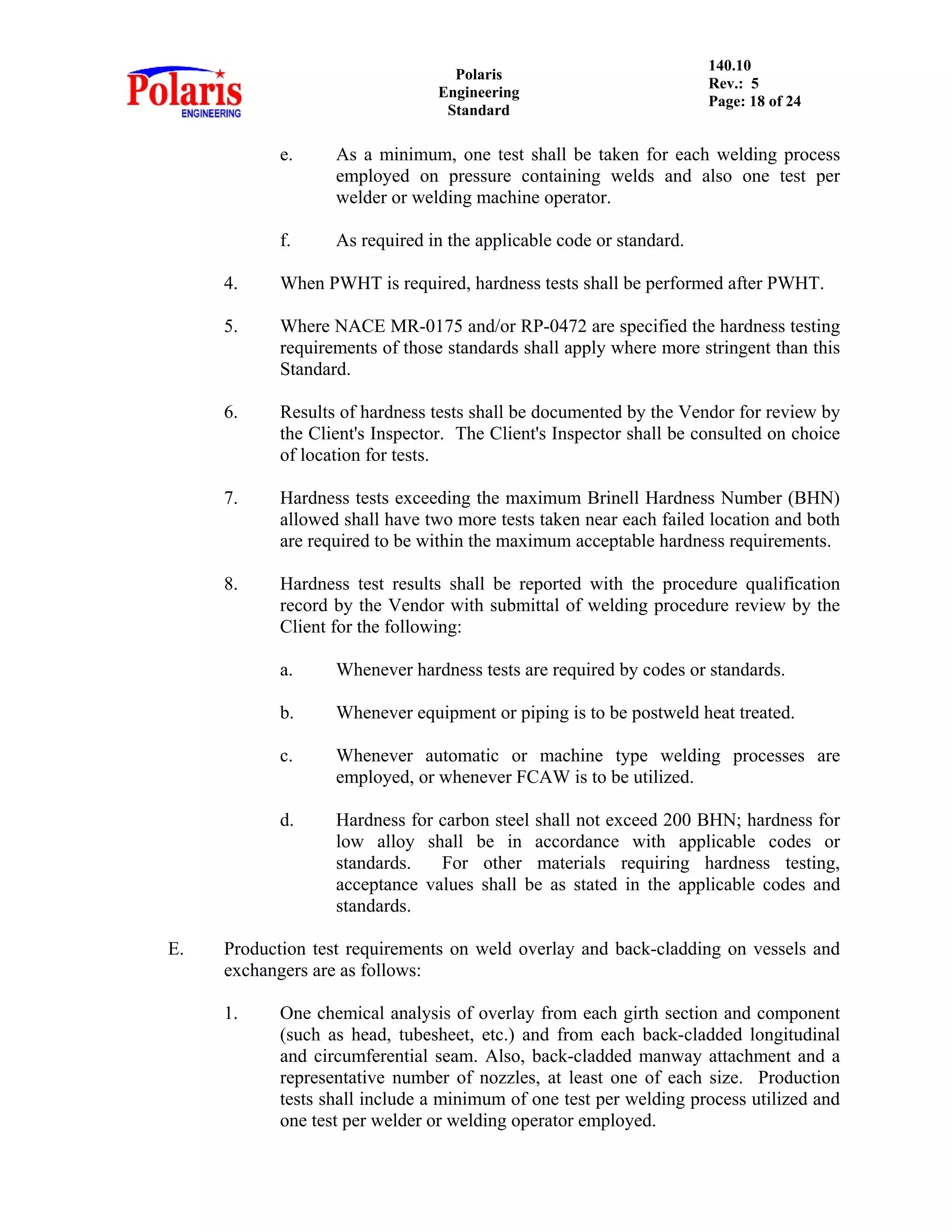 Polaris
Engineering
Standard
140.10
Rev.: 5
Page: 18 of 24
e. As a minimum, one test shall be taken for each welding process
employed on pressure containing welds and also one test per
welder or welding machine operator.
f. As required in the applicable code or standard.
4. When PWHT is required, hardness tests shall be performed after PWHT.
5. Where NACE MR-0175 and/or RP-0472 are specified the hardness testing
requirements of those standards shall apply where more stringent than this
Standard.
6. Results of hardness tests shall be documented by the Vendor for review by
the Client's Inspector. The Client's Inspector shall be consulted on choice
of location for tests.
7. Hardness tests exceeding the maximum Brinell Hardness Number (BHN)
allowed shall have two more tests taken near each failed location and both
are required to be within the maximum acceptable hardness requirements.
8. Hardness test results shall be reported with the procedure qualification
record by the Vendor with submittal of welding procedure review by the
Client for the following:
a. Whenever hardness tests are required by codes or standards.
b. Whenever equipment or piping is to be postweld heat treated.
c. Whenever automatic or machine type welding processes are
employed, or whenever FCAW is to be utilized.
d. Hardness for carbon steel shall not exceed 200 BHN; hardness for
low alloy shall be in accordance with applicable codes or
standards. For other materials requiring hardness testing,
acceptance values shall be as stated in the applicable codes and
standards.
E. Production test requirements on weld overlay and back-cladding on vessels and
exchangers are as follows:
1. One chemical analysis of overlay from each girth section and component
(such as head, tubesheet, etc.) and from each back-cladded longitudinal
and circumferential seam. Also, back-cladded manway attachment and a
representative number of nozzles, at least one of each size. Production
tests shall include a minimum of one test per welding process utilized and
one test per welder or welding operator employed.
 
