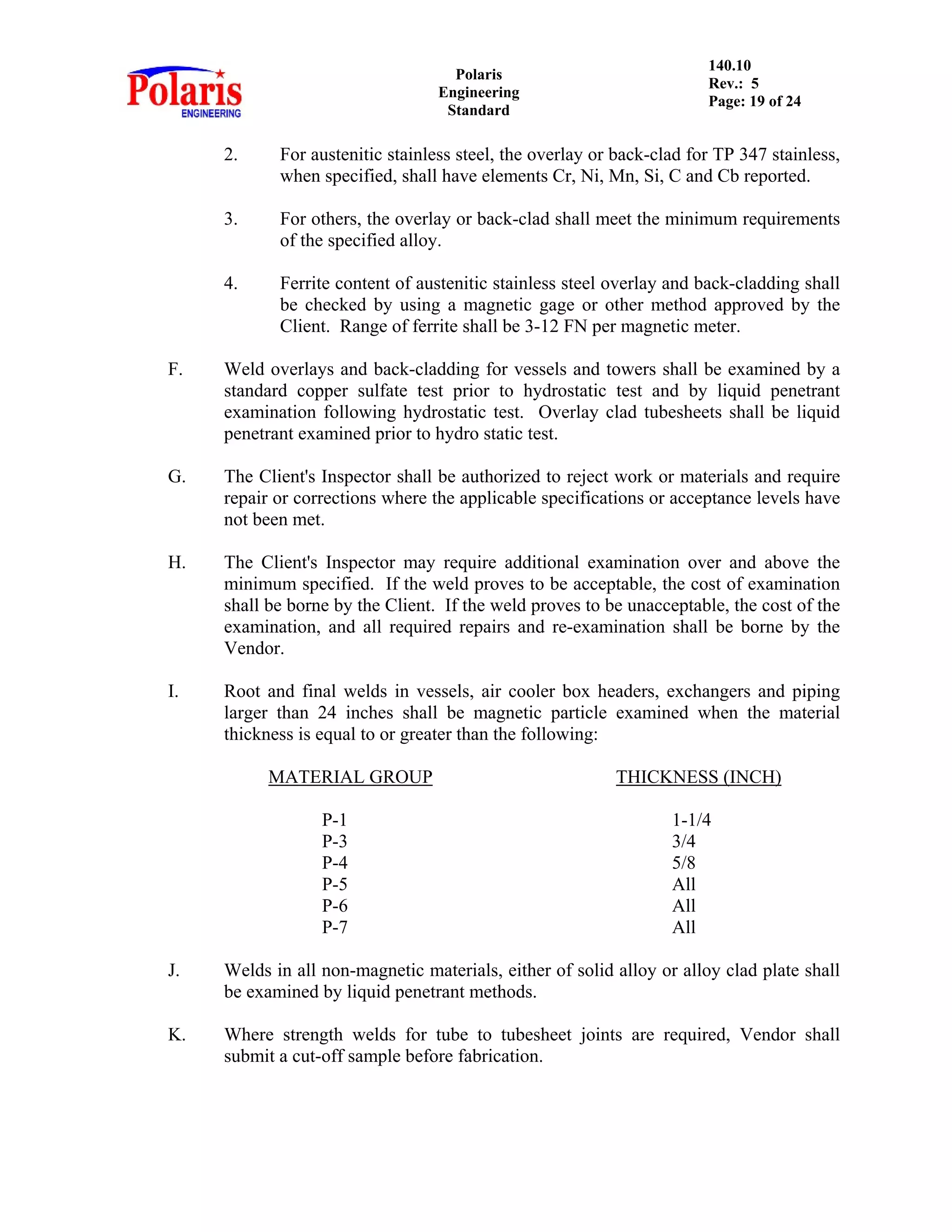Polaris
Engineering
Standard
140.10
Rev.: 5
Page: 19 of 24
2. For austenitic stainless steel, the overlay or back-clad for TP 347 stainless,
when specified, shall have elements Cr, Ni, Mn, Si, C and Cb reported.
3. For others, the overlay or back-clad shall meet the minimum requirements
of the specified alloy.
4. Ferrite content of austenitic stainless steel overlay and back-cladding shall
be checked by using a magnetic gage or other method approved by the
Client. Range of ferrite shall be 3-12 FN per magnetic meter.
F. Weld overlays and back-cladding for vessels and towers shall be examined by a
standard copper sulfate test prior to hydrostatic test and by liquid penetrant
examination following hydrostatic test. Overlay clad tubesheets shall be liquid
penetrant examined prior to hydro static test.
G. The Client's Inspector shall be authorized to reject work or materials and require
repair or corrections where the applicable specifications or acceptance levels have
not been met.
H. The Client's Inspector may require additional examination over and above the
minimum specified. If the weld proves to be acceptable, the cost of examination
shall be borne by the Client. If the weld proves to be unacceptable, the cost of the
examination, and all required repairs and re-examination shall be borne by the
Vendor.
I. Root and final welds in vessels, air cooler box headers, exchangers and piping
larger than 24 inches shall be magnetic particle examined when the material
thickness is equal to or greater than the following:
MATERIAL GROUP THICKNESS (INCH)
P-1 1-1/4
P-3 3/4
P-4 5/8
P-5 All
P-6 All
P-7 All
J. Welds in all non-magnetic materials, either of solid alloy or alloy clad plate shall
be examined by liquid penetrant methods.
K. Where strength welds for tube to tubesheet joints are required, Vendor shall
submit a cut-off sample before fabrication.
 